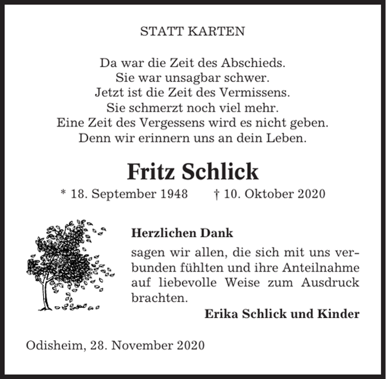 <p>STATT KARTEN<br />Da war die Zeit des Abschieds.<br />Sie war unsagbar schwer.<br />Jetzt ist die Zeit des Vermissens.<br />Sie schmerzt noch viel mehr.<br />Eine Zeit des Vergessens wird es nicht geben.<br />Denn wir erinnern uns an dein Leben.</p><p>Fritz Schlick<br />* 18. September 1948</p><p>† 10. Oktober 2020</p><p>Herzlichen Dank<br />sagen wir allen, die sich mit uns verbunden fühlten und ihre Anteilnahme<br />auf liebevolle Weise zum Ausdruck<br />brachten.<br />Erika Schlick und Kinder<br />Odisheim, 28. November 2020</p>
