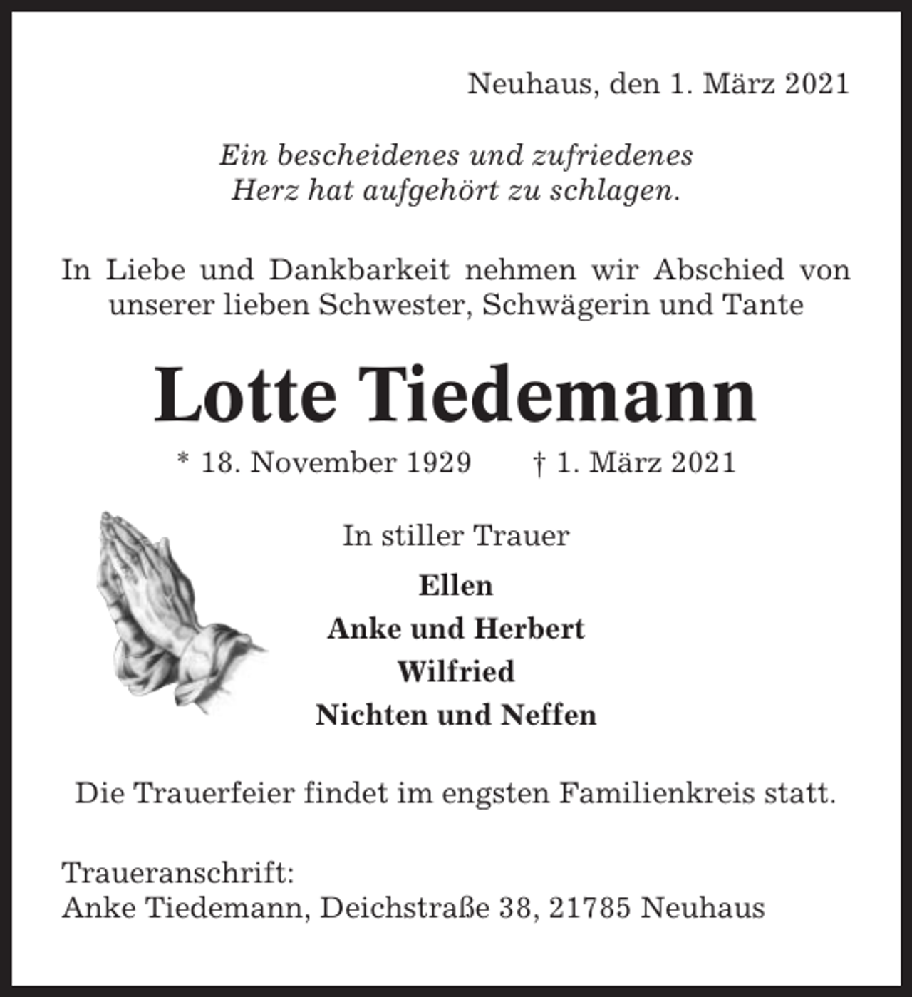 <p>Neuhaus, den 1. März 2021<br />Ein bescheidenes und zufriedenes<br />Herz hat aufgehört zu schlagen.<br />In Liebe und Dankbarkeit nehmen wir Abschied von<br />unserer lieben Schwester, Schwägerin und Tante</p><p>Lotte Tiedemann<br />* 18. November 1929</p><p>† 1. März 2021</p><p>In stiller Trauer<br />Ellen<br />Anke und Herbert<br />Wilfried<br />Nichten und Neffen<br />Die Trauerfeier findet im engsten Familienkreis statt.<br />Traueranschrift:<br />Anke Tiedemann, Deichstraße 38, 21785 Neuhaus</p>