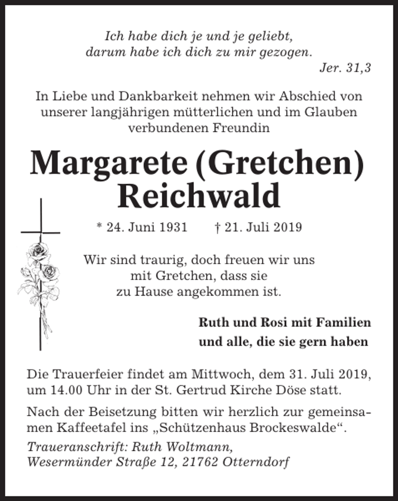 <p>Ich habe dich je und je geliebt,<br />darum habe ich dich zu mir gezogen.<br />Jer. 31,3<br />In Liebe und Dankbarkeit nehmen wir Abschied von<br />unserer langjährigen mütterlichen und im Glauben<br />verbundenen Freundin</p><p>Margarete (Gretchen)<br />Reichwald<br />* 24. Juni 1931</p><p>† 21. Juli 2019</p><p>Wir sind traurig, doch freuen wir uns<br />mit Gretchen, dass sie<br />zu Hause angekommen ist.<br />Ruth und Rosi mit Familien<br />und alle, die sie gern haben<br />Die Trauerfeier findet am Mittwoch, dem 31. Juli 2019,<br />um 14.00 Uhr in der St. Gertrud Kirche Döse statt.<br />Nach der Beisetzung bitten wir herzlich zur gemeinsamen Kaffeetafel ins „Schützenhaus Brockeswalde“.<br />Traueranschrift: Ruth Woltmann,<br />Wesermünder Straße 12, 21762 Otterndorf</p>