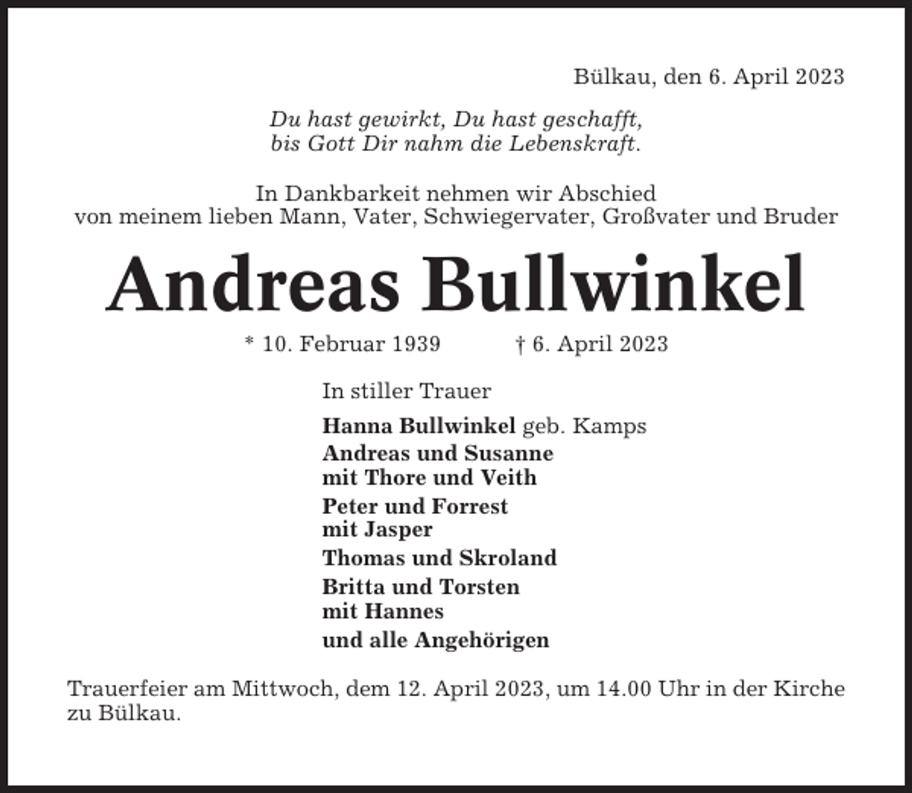 <p>Bülkau, den 6. April 2023<br />Du hast gewirkt, Du hast geschafft,<br />bis Gott Dir nahm die Lebenskraft.<br />In Dankbarkeit nehmen wir Abschied<br />von meinem lieben Mann, Vater, Schwiegervater, Großvater und Bruder</p><p>Andreas Bullwinkel<br />* 10. Februar 1939</p><p>† 6. April 2023</p><p>In stiller Trauer<br />Hanna Bullwinkel geb. Kamps<br />Andreas und Susanne<br />mit Thore und Veith<br />Peter und Forrest<br />mit Jasper<br />Thomas und Skroland<br />Britta und Torsten<br />mit Hannes<br />und alle Angehörigen<br />Trauerfeier am Mittwoch, dem 12. April 2023, um 14.00 Uhr in der Kirche<br />zu Bülkau.</p>