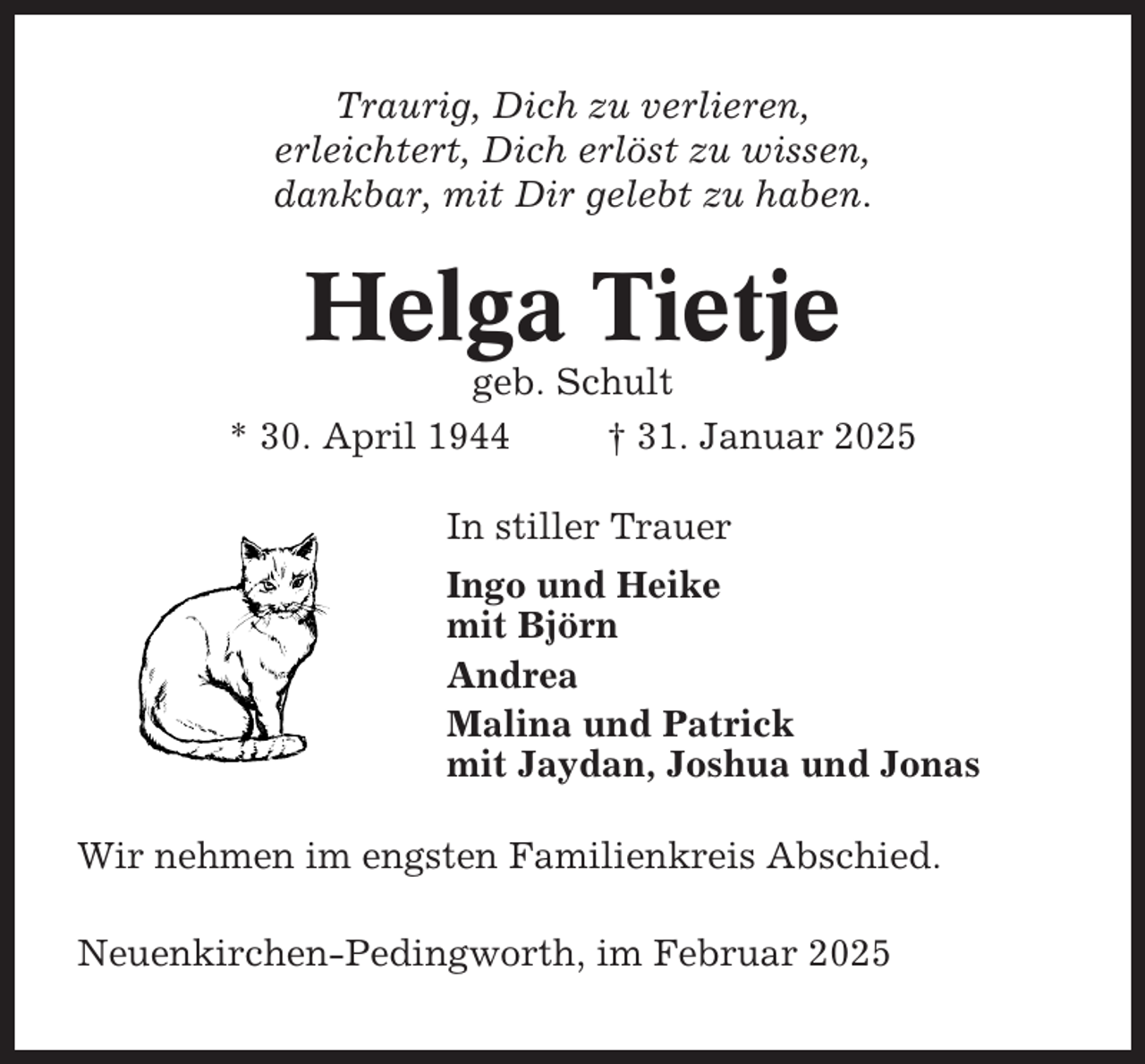 <p>Traurig, Dich zu verlieren,<br />erleichtert, Dich erlöst zu wissen,<br />dankbar, mit Dir gelebt zu haben.</p><p>Helga Tietje<br />geb. Schult<br />* 30. April 1944<br />† 31. Januar 2025<br />In stiller Trauer<br />Ingo und Heike<br />mit Björn<br />Andrea<br />Malina und Patrick<br />mit Jaydan, Joshua und Jonas<br />Wir nehmen im engsten Familienkreis Abschied.<br />Neuenkirchen-Pedingworth, im Februar 2025</p>