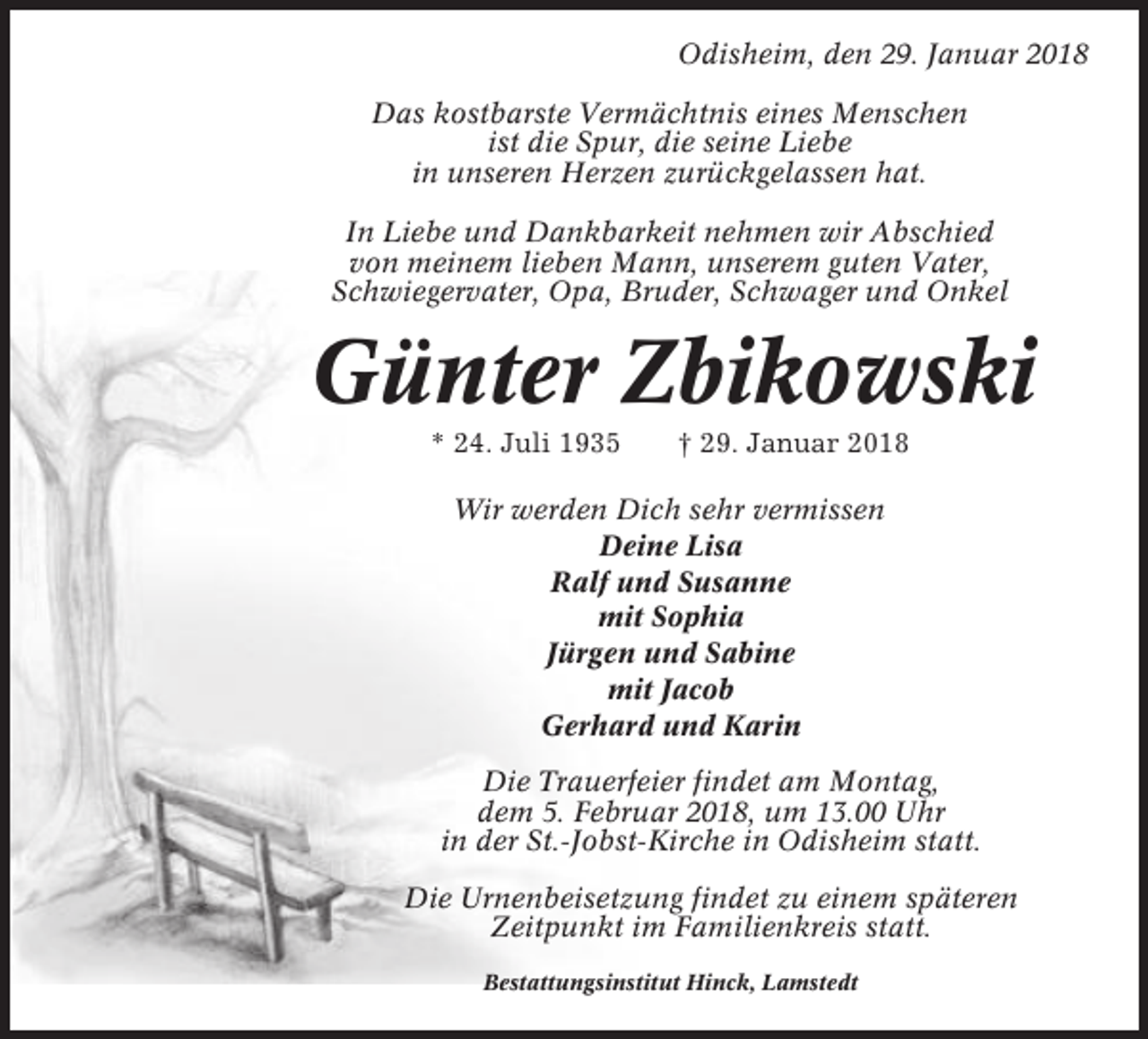 <p>Odisheim, den 29. Januar 2018<br />Das kostbarste Vermächtnis eines Menschen<br />ist die Spur, die seine Liebe<br />in unseren Herzen zurückgelassen hat.<br />In Liebe und Dankbarkeit nehmen wir Abschied<br />von meinem lieben Mann, unserem guten Vater,<br />Schwiegervater, Opa, Bruder, Schwager und Onkel</p><p>Günter Zbikowski<br />* 24. Juli 1935</p><p>† 29. Januar 2018</p><p>Wir werden Dich sehr vermissen<br />Deine Lisa<br />Ralf und Susanne<br />mit Sophia<br />Jürgen und Sabine<br />mit Jacob<br />Gerhard und Karin<br />Die Trauerfeier findet am Montag,<br />dem 5. Februar 2018, um 13.00 Uhr<br />in der St.-Jobst-Kirche in Odisheim statt.<br />Die Urnenbeisetzung findet zu einem späteren<br />Zeitpunkt im Familienkreis statt.<br />Bestattungsinstitut Hinck, Lamstedt</p>
