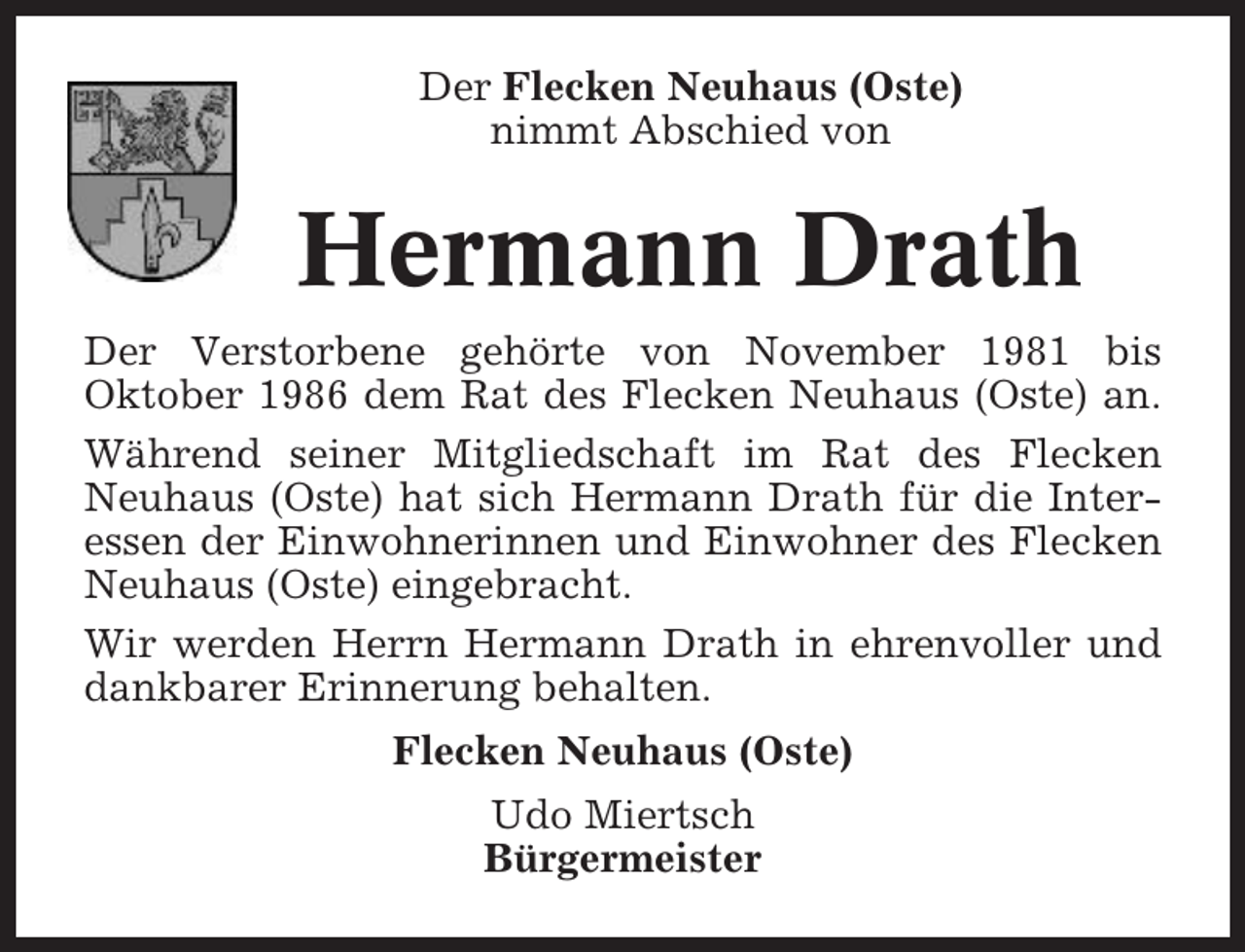 <p>Der Flecken Neuhaus (Oste)<br />nimmt Abschied von</p><p>Hermann Drath<br />Der Verstorbene gehörte von November 1981 bis<br />Oktober 1986 dem Rat des Flecken Neuhaus (Oste) an.<br />Während seiner Mitgliedschaft im Rat des Flecken<br />Neuhaus (Oste) hat sich Hermann Drath für die Interessen der Einwohnerinnen und Einwohner des Flecken<br />Neuhaus (Oste) eingebracht.<br />Wir werden Herrn Hermann Drath in ehrenvoller und<br />dankbarer Erinnerung behalten.<br />Flecken Neuhaus (Oste)<br />Udo Miertsch<br />Bürgermeister</p>