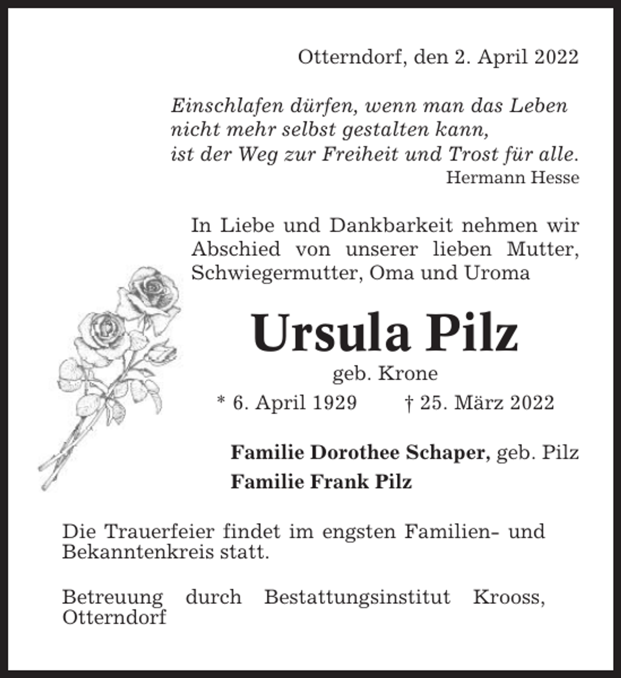 <p>Otterndorf, den 2. April 2022<br />Einschlafen dürfen, wenn man das Leben<br />nicht mehr selbst gestalten kann,<br />ist der Weg zur Freiheit und Trost für alle.<br />Hermann Hesse</p><p>In Liebe und Dankbarkeit nehmen wir<br />Abschied von unserer lieben Mutter,<br />Schwiegermutter, Oma und Uroma</p><p>Ursula Pilz<br />geb. Krone<br />* 6. April 1929<br />† 25. März 2022<br />Familie Dorothee Schaper, geb. Pilz<br />Familie Frank Pilz<br />Die Trauerfeier findet im engsten Familien- und<br />Bekanntenkreis statt.<br />Betreuung durch<br />Otterndorf</p><p>Bestattungsinstitut</p><p>Krooss,</p>