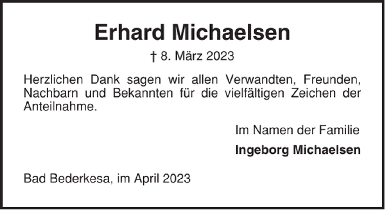 <p>Erhard Michaelsen<br />† 8. März 2023<br />Herzlichen Dank sagen wir allen Verwandten, Freunden,<br />Nachbarn und Bekannten für die vielfältigen Zeichen der<br />Anteilnahme.<br />Im Namen der Familie<br />Ingeborg Michaelsen<br />Bad Bederkesa, im April 2023</p>