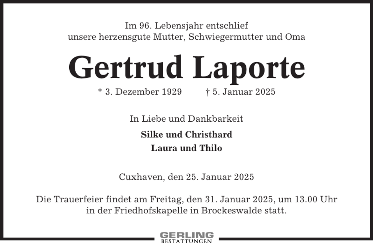 <p>Im 96. Lebensjahr entschlief<br />unsere herzensgute Mutter, Schwiegermutter und Oma</p><p>Gertrud Laporte<br />* 3. Dezember 1929</p><p>† 5. Januar 2025</p><p>In Liebe und Dankbarkeit<br />Silke und Christhard<br />Laura und Thilo<br />Cuxhaven, den 25. Januar 2025<br />Die Trauerfeier findet am Freitag, den 31. Januar 2025, um 13.00 Uhr<br />in der Friedhofskapelle in Brockeswalde statt.</p>