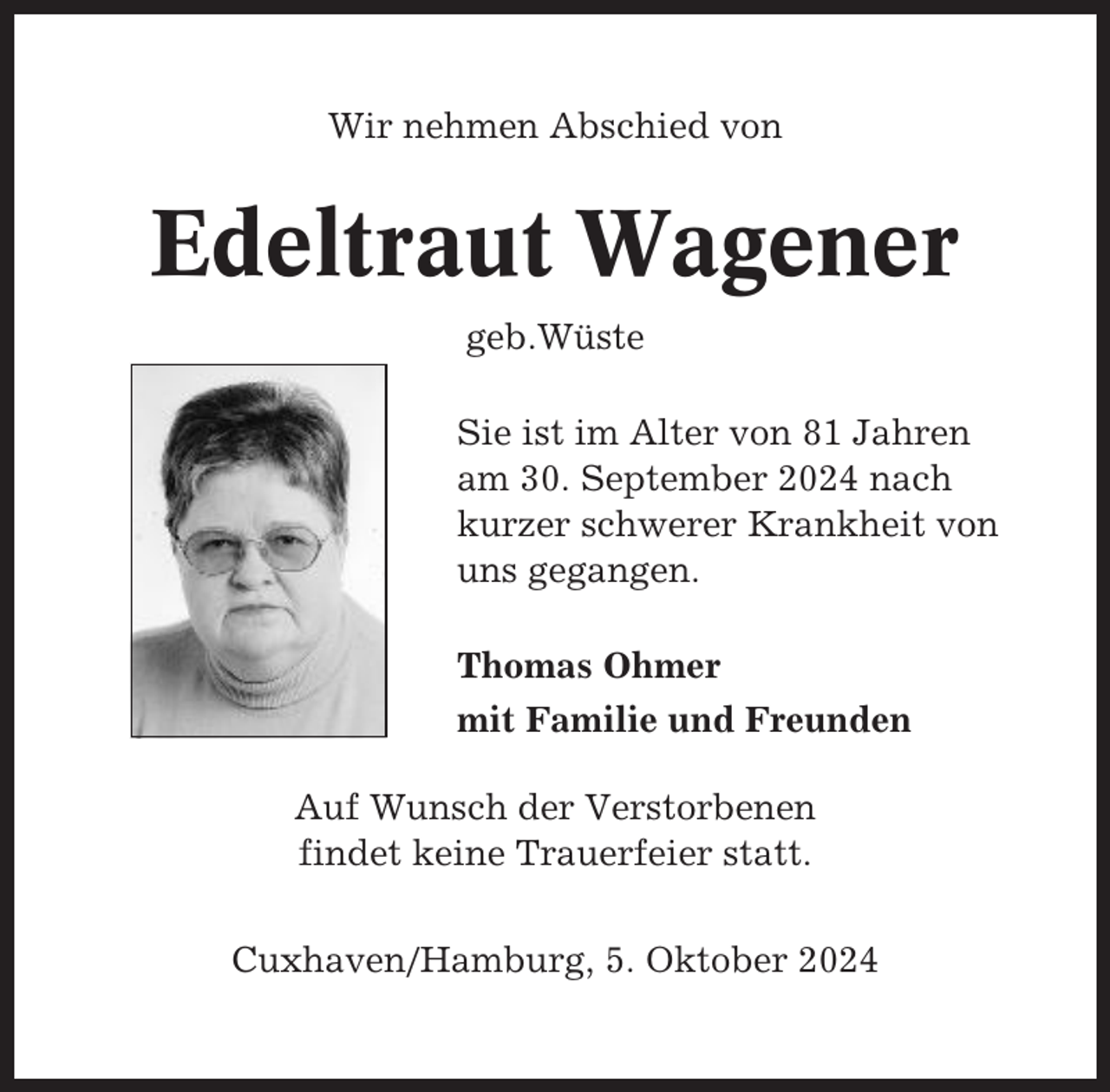 <p>Wir nehmen Abschied von</p><p>Edeltraut Wagener<br />geb.Wüste<br />Sie ist im Alter von 81 Jahren<br />am 30. September 2024 nach<br />kurzer schwerer Krankheit von<br />uns gegangen.<br />Thomas Ohmer<br />mit Familie und Freunden<br />Auf Wunsch der Verstorbenen<br />findet keine Trauerfeier statt.<br />Cuxhaven/Hamburg, 5. Oktober 2024</p>