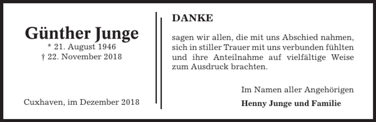 <p>DANKE</p><p>Günther Junge<br />* 21. August 1946<br />† 22. November 2018</p><p>sagen wir allen, die mit uns Abschied nahmen,<br />sich in stiller Trauer mit uns verbunden fühlten<br />und ihre Anteilnahme auf vielfältige Weise<br />zum Ausdruck brachten.<br />Im Namen aller Angehörigen</p><p>Cuxhaven, im Dezember 2018</p><p>Henny Junge und Familie</p>