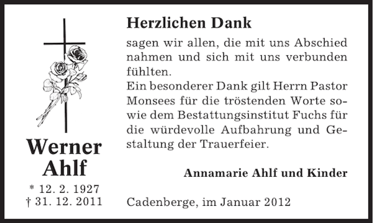 <p>Herzlichen Dank</p><p>Werner<br />Ahlf<br />* 12. 2. 1927<br />† 31. 12. 2011</p><p>sagen wir allen, die mit uns Abschied<br />nahmen und sich mit uns verbunden<br />fühlten.<br />Ein besonderer Dank gilt Herrn Pastor<br />Monsees für die tröstenden Worte sowie dem Bestattungsinstitut Fuchs für<br />die würdevolle Aufbahrung und Gestaltung der Trauerfeier.<br />Annamarie Ahlf und Kinder<br />Cadenberge, im Januar 2012</p>