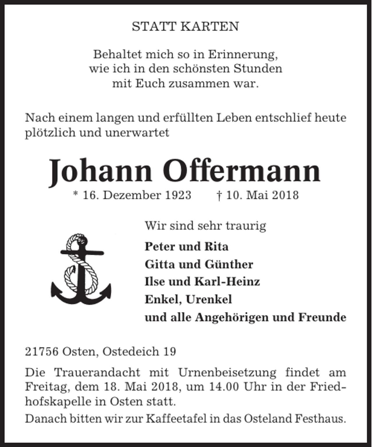 <p>STATT KARTEN<br />Behaltet mich so in Erinnerung,<br />wie ich in den schönsten Stunden<br />mit Euch zusammen war.<br />Nach einem langen und erfüllten Leben entschlief heute<br />plötzlich und unerwartet</p><p>Johann Offermann<br />* 16. Dezember 1923</p><p>† 10. Mai 2018</p><p>Wir sind sehr traurig<br />Peter und Rita<br />Gitta und Günther<br />Ilse und Karl-Heinz<br />Enkel, Urenkel<br />und alle Angehörigen und Freunde<br />21756 Osten, Ostedeich 19<br />Die Trauerandacht mit Urnenbeisetzung findet am<br />Freitag, dem 18. Mai 2018, um 14.00 Uhr in der Friedhofskapelle in Osten statt.<br />Danach bitten wir zur Kaffeetafel in das Osteland Festhaus.</p>
