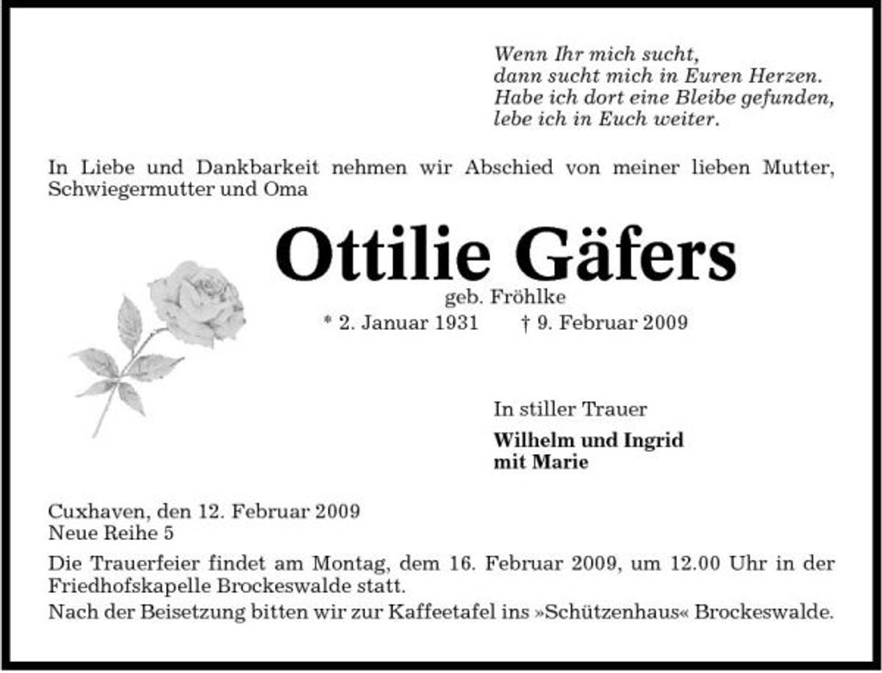 <p>Wenn Ihr mich sucht, dann sucht mich in Euren Herzen. Habe ich dort eine Bleibe gefunden, lebe ich in Euch weiter. In Liebe und Dankbarkeit nehmen wir Abschied von meiner lieben Mutter, Schwiegermutter und Oma</p><p>Ottilie Gäfers<br />geb. Fröhlke * 2. Januar 1931 † 9. Februar 2009 In stiller Trauer Wilhelm und Ingrid mit Marie Cuxhaven, den 12. Februar 2009 Neue Reihe 5 Die Trauerfeier findet am Montag, dem 16. Februar 2009, um 12.00 Uhr in der Friedhofskapelle Brockeswalde statt. Nach der Beisetzung bitten wir zur Kaffeetafel ins »Schützenhaus« Brockeswalde.</p>