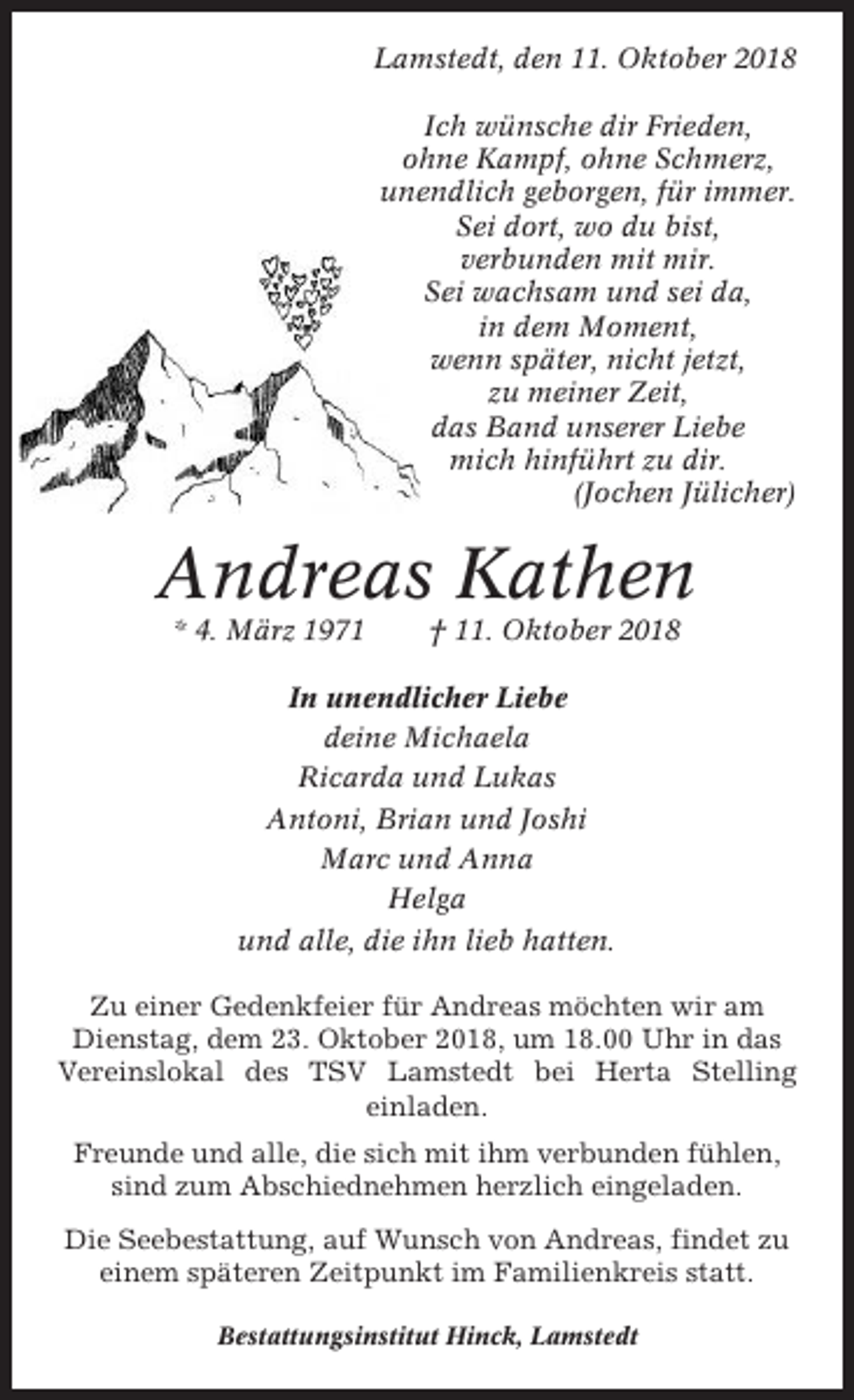 <p>Lamstedt, den 11. Oktober 2018<br />Ich wünsche dir Frieden,<br />ohne Kampf, ohne Schmerz,<br />unendlich geborgen, für immer.<br />Sei dort, wo du bist,<br />verbunden mit mir.<br />Sei wachsam und sei da,<br />in dem Moment,<br />wenn später, nicht jetzt,<br />zu meiner Zeit,<br />das Band unserer Liebe<br />mich hinführt zu dir.<br />(Jochen Jülicher)</p><p>Andreas Kathen<br />* 4. März 1971</p><p>† 11. Oktober 2018</p><p>In unendlicher Liebe<br />deine Michaela<br />Ricarda und Lukas<br />Antoni, Brian und Joshi<br />Marc und Anna<br />Helga<br />und alle, die ihn lieb hatten.<br />Zu einer Gedenkfeier für Andreas möchten wir am<br />Dienstag, dem 23. Oktober 2018, um 18.00 Uhr in das<br />Vereinslokal des TSV Lamstedt bei Herta Stelling<br />einladen.<br />Freunde und alle, die sich mit ihm verbunden fühlen,<br />sind zum Abschiednehmen herzlich eingeladen.<br />Die Seebestattung, auf Wunsch von Andreas, findet zu<br />einem späteren Zeitpunkt im Familienkreis statt.<br />Bestattungsinstitut Hinck, Lamstedt</p>
