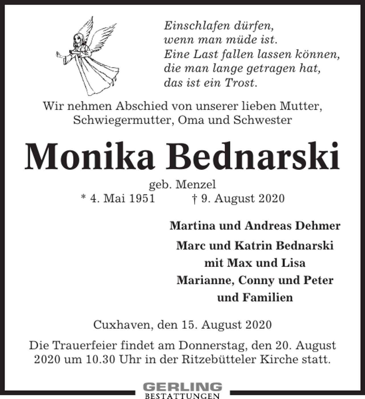 <p>Einschlafen dürfen,<br />wenn man müde ist.<br />Eine Last fallen lassen können,<br />die man lange getragen hat,<br />das ist ein Trost.<br />Wir nehmen Abschied von unserer lieben Mutter,<br />Schwiegermutter, Oma und Schwester</p><p>Monika Bednarski<br />geb. Menzel<br />* 4. Mai 1951<br />† 9. August 2020<br />Martina und Andreas Dehmer<br />Marc und Katrin Bednarski<br />mit Max und Lisa<br />Marianne, Conny und Peter<br />und Familien<br />Cuxhaven, den 15. August 2020<br />Die Trauerfeier findet am Donnerstag, den 20. August<br />2020 um 10.30 Uhr in der Ritzebütteler Kirche statt.</p>