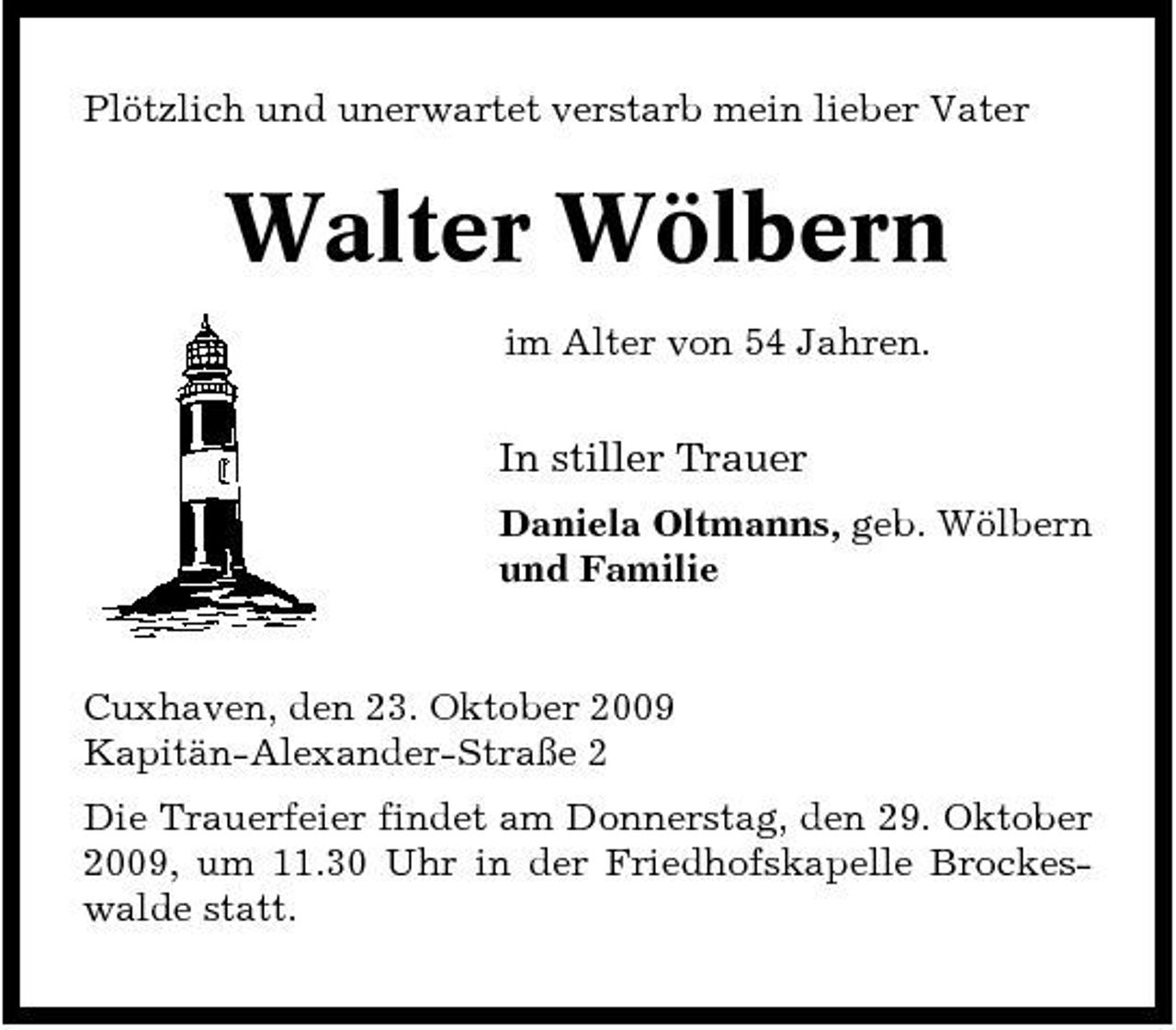 <p>Plötzlich und unerwartet verstarb mein lieber Vater</p><p>Walter Wölbern<br />im Alter von 54 Jahren.</p><p>In stiller Trauer<br />Daniela Oltmanns, geb. Wölbern und Familie</p><p>Cuxhaven, den 23. Oktober 2009 Kapitän-Alexander-Straße 2 Die Trauerfeier findet am Donnerstag, den 29. Oktober 2009, um 11.30 Uhr in der Friedhofskapelle Brockeswalde statt.</p>