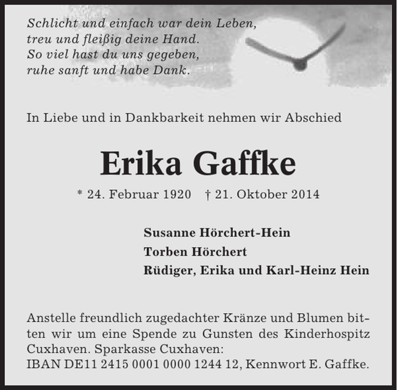 <p>Schlicht und einfach war dein Leben,<br />treu und fleißig deine Hand.<br />So viel hast du uns gegeben,<br />ruhe sanft und habe Dank.</p><p>In Liebe und in Dankbarkeit nehmen wir Abschied</p><p>Erika Gaffke<br />* 24. Februar 1920</p><p>† 21. Oktober 2014</p><p>Susanne Hörchert-Hein<br />Torben Hörchert<br />Rüdiger, Erika und Karl-Heinz Hein</p><p>Anstelle freundlich zugedachter Kränze und Blumen bitten wir um eine Spende zu Gunsten des Kinderhospitz<br />Cuxhaven. Sparkasse Cuxhaven:<br />IBAN DE11 2415 0001 0000 1244 12, Kennwort E. Gaffke.</p>
