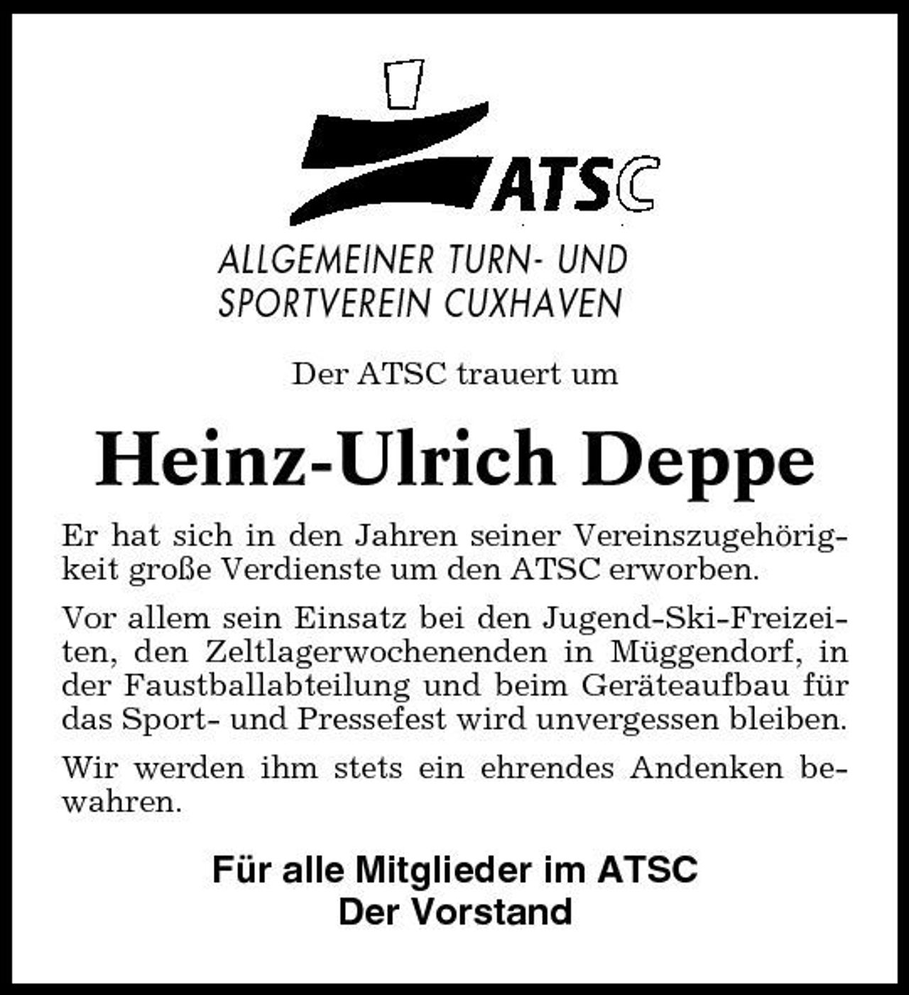 <p>ALLGEMEINER TURN- UND SPORTVEREIN CUXHAVEN<br />Der ATSC trauert um</p><p>Heinz-Ulrich Deppe<br />Er hat sich in den Jahren seiner Vereinszugehörigkeit große Verdienste um den ATSC erworben. Vor allem sein Einsatz bei den Jugend-Ski-Freizeiten, den Zeltlagerwochenenden in Müggendorf, in der Faustballabteilung und beim Geräteaufbau für das Sport- und Pressefest wird unvergessen bleiben. Wir werden ihm stets ein ehrendes Andenken bewahren.</p><p>Für alle Mitglieder im ATSC Der Vorstand</p>