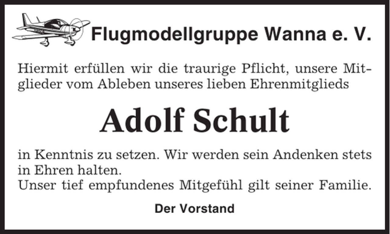 <p>Flugmodellgruppe Wanna e. V.<br />Hiermit erfüllen wir die traurige Pflicht, unsere Mitglieder vom Ableben unseres lieben Ehrenmitglieds</p><p>Adolf Schult<br />in Kenntnis zu setzen. Wir werden sein Andenken stets<br />in Ehren halten.<br />Unser tief empfundenes Mitgefühl gilt seiner Familie.<br />Der Vorstand</p>
