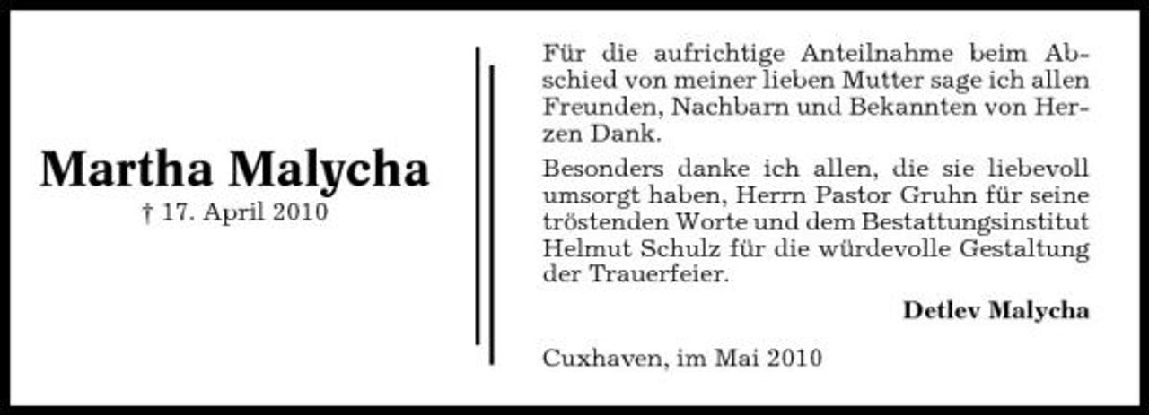 <p>Martha Malycha<br />† 17. April 2010</p><p>Für die aufrichtige Anteilnahme beim Abschied von meiner lieben Mutter sage ich allen Freunden, Nachbarn und Bekannten von Herzen Dank. Besonders danke ich allen, die sie liebevoll umsorgt haben, Herrn Pastor Gruhn für seine tröstenden Worte und dem Bestattungsinstitut Helmut Schulz für die würdevolle Gestaltung der Trauerfeier. Detlev Malycha Cuxhaven, im Mai 2010</p>