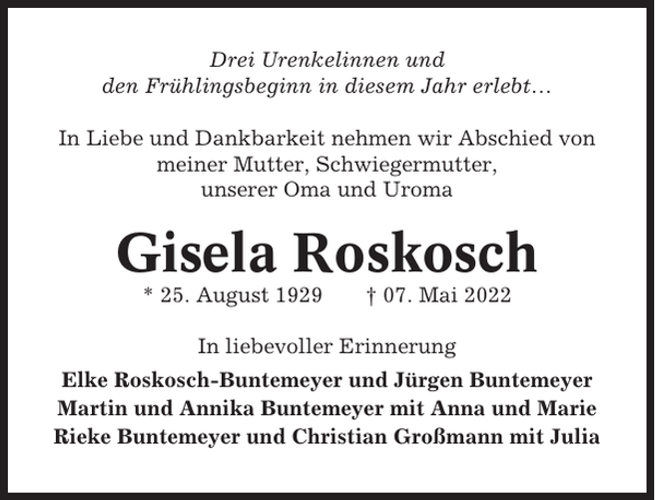 <p>Drei Urenkelinnen und<br />den Frühlingsbeginn in diesem Jahr erlebt…<br />In Liebe und Dankbarkeit nehmen wir Abschied von<br />meiner Mutter, Schwiegermutter,<br />unserer Oma und Uroma</p><p>Gisela Roskosch<br />* 25. August 1929</p><p>† 07. Mai 2022</p><p>In liebevoller Erinnerung<br />Elke Roskosch-Buntemeyer und Jürgen Buntemeyer<br />Martin und Annika Buntemeyer mit Anna und Marie<br />Rieke Buntemeyer und Christian Großmann mit Julia</p>