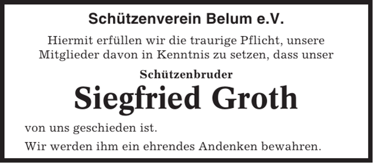 <p>Schützenverein Belum e.V.<br />Hiermit erfüllen wir die traurige Pflicht, unsere<br />Mitglieder davon in Kenntnis zu setzen, dass unser<br />Schützenbruder</p><p>Siegfried Groth<br />von uns geschieden ist.<br />Wir werden ihm ein ehrendes Andenken bewahren.</p>
