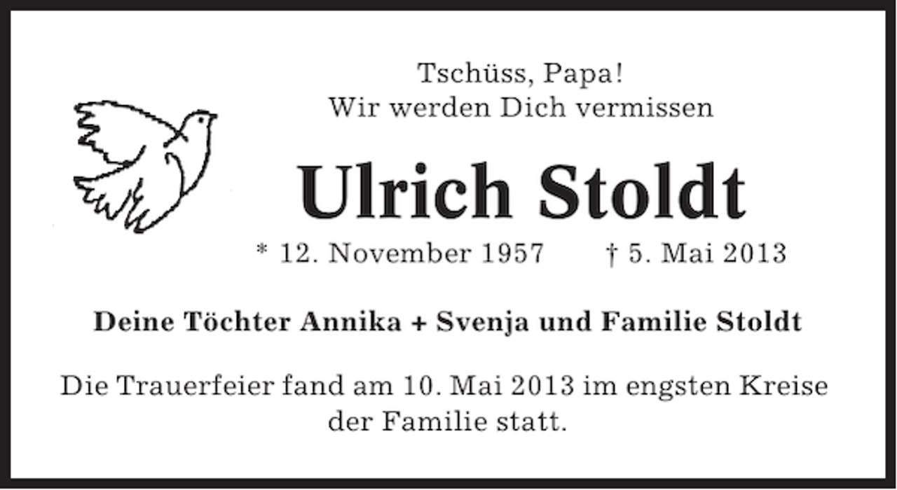 <p>Tschüss, Papa!<br />Wir werden Dich vermissen</p><p>Ulrich Stoldt<br />* 12. November 1957</p><p>† 5. Mai 2013</p><p>Deine Töchter Annika + Svenja und Familie Stoldt<br />Die Trauerfeier fand am 10. Mai 2013 im engsten Kreise<br />der Familie statt.</p>