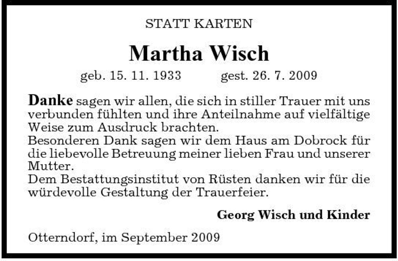 <p>STATT KARTEN</p><p>Martha Wisch<br />geb. 15. 11. 1933 gest. 26. 7. 2009</p><p>Danke sagen wir allen, die sich in stiller Trauer mit uns verbunden fühlten und ihre Anteilnahme auf vielfältige Weise zum Ausdruck brachten. Besonderen Dank sagen wir dem Haus am Dobrock für die liebevolle Betreuung meiner lieben Frau und unserer Mutter. Dem Bestattungsinstitut von Rüsten danken wir für die würdevolle Gestaltung der Trauerfeier.<br />Georg Wisch und Kinder Otterndorf, im September 2009</p>