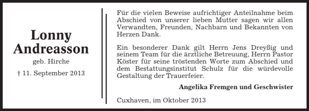<p>Lonny<br />Andreasson<br />geb. Hirche<br />† 11. September 2013</p><p>Für die vielen Beweise aufrichtiger Anteilnahme beim<br />Abschied von unserer lieben Mutter sagen wir allen<br />Verwandten, Freunden, Nachbarn und Bekannten von<br />Herzen Dank.<br />Ein besonderer Dank gilt Herrn Jens Dreyßig und<br />seinem Team für die ärztliche Betreuung, Herrn Pastor<br />Köster für seine tröstenden Worte zum Abschied und<br />dem Bestattungsinstitut Schulz für die würdevolle<br />Gestaltung der Trauerfeier.<br />Angelika Fremgen und Geschwister<br />Cuxhaven, im Oktober 2013</p>