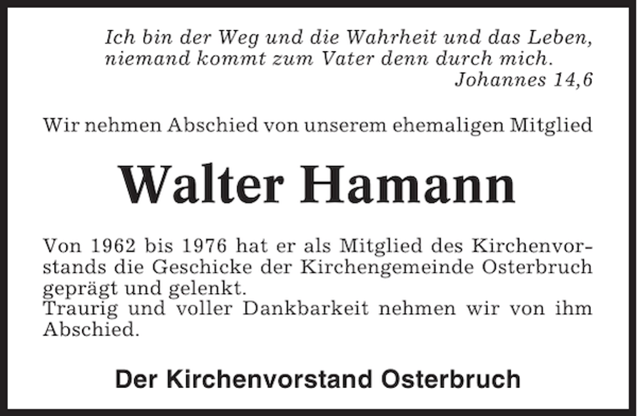 <p>Ich bin der Weg und die Wahrheit und das Leben,<br />niemand kommt zum Vater denn durch mich.<br />Johannes 14,6<br />Wir nehmen Abschied von unserem ehemaligen Mitglied</p><p>Walter Hamann<br />Von 1962 bis 1976 hat er als Mitglied des Kirchenvorstands die Geschicke der Kirchengemeinde Osterbruch<br />geprägt und gelenkt.<br />Traurig und voller Dankbarkeit nehmen wir von ihm<br />Abschied.</p><p>Der Kirchenvorstand Osterbruch</p>