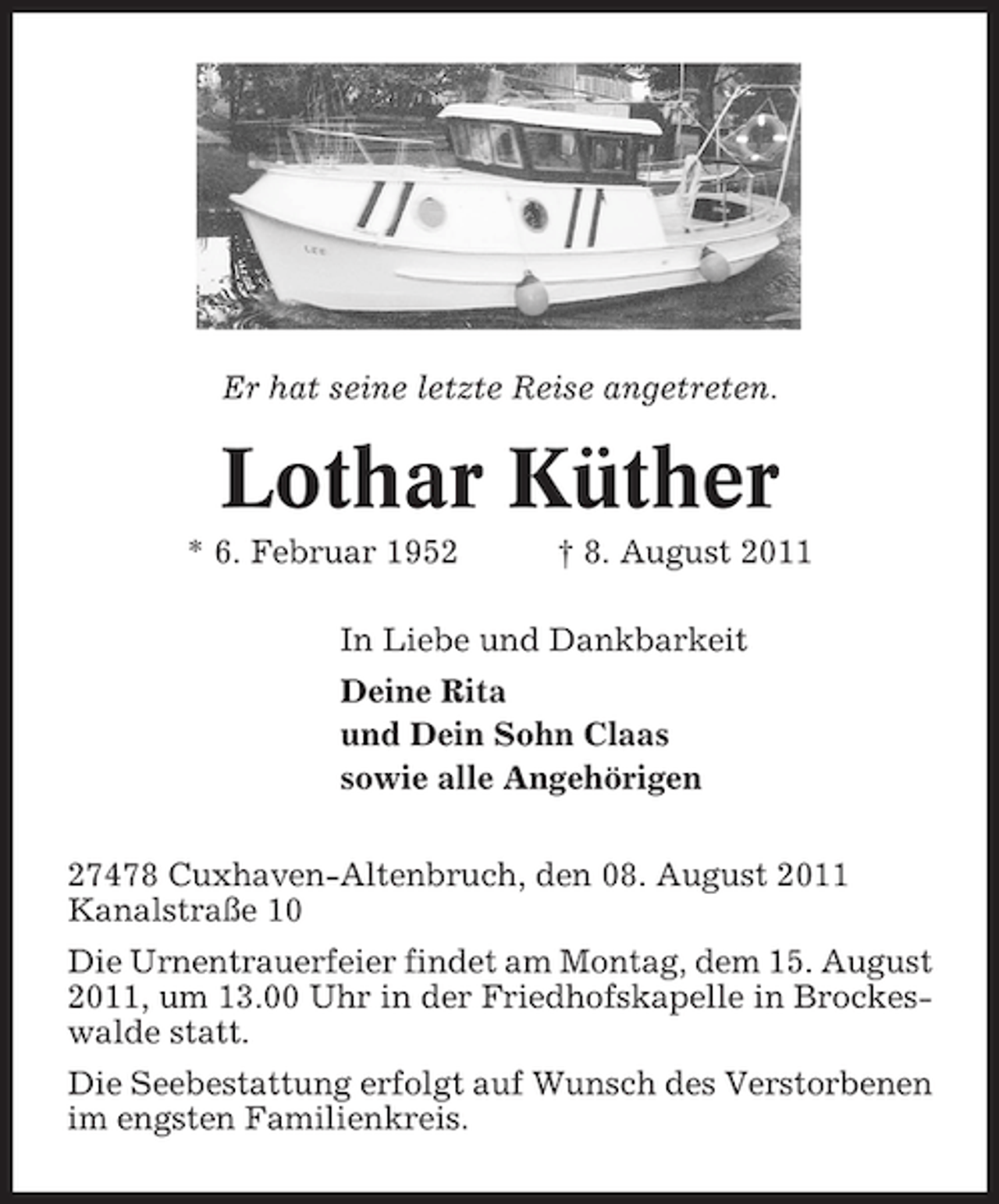 <p>Er hat seine letzte Reise angetreten.</p><p>Lothar Küther<br />* 6. Februar 1952</p><p>† 8. August 2011</p><p>In Liebe und Dankbarkeit<br />Deine Rita<br />und Dein Sohn Claas<br />sowie alle Angehörigen<br />27478 Cuxhaven-Altenbruch, den 08. August 2011<br />Kanalstraße 10<br />Die Urnentrauerfeier findet am Montag, dem 15. August<br />2011, um 13.00 Uhr in der Friedhofskapelle in Brockeswalde statt.<br />Die Seebestattung erfolgt auf Wunsch des Verstorbenen<br />im engsten Familienkreis.</p>