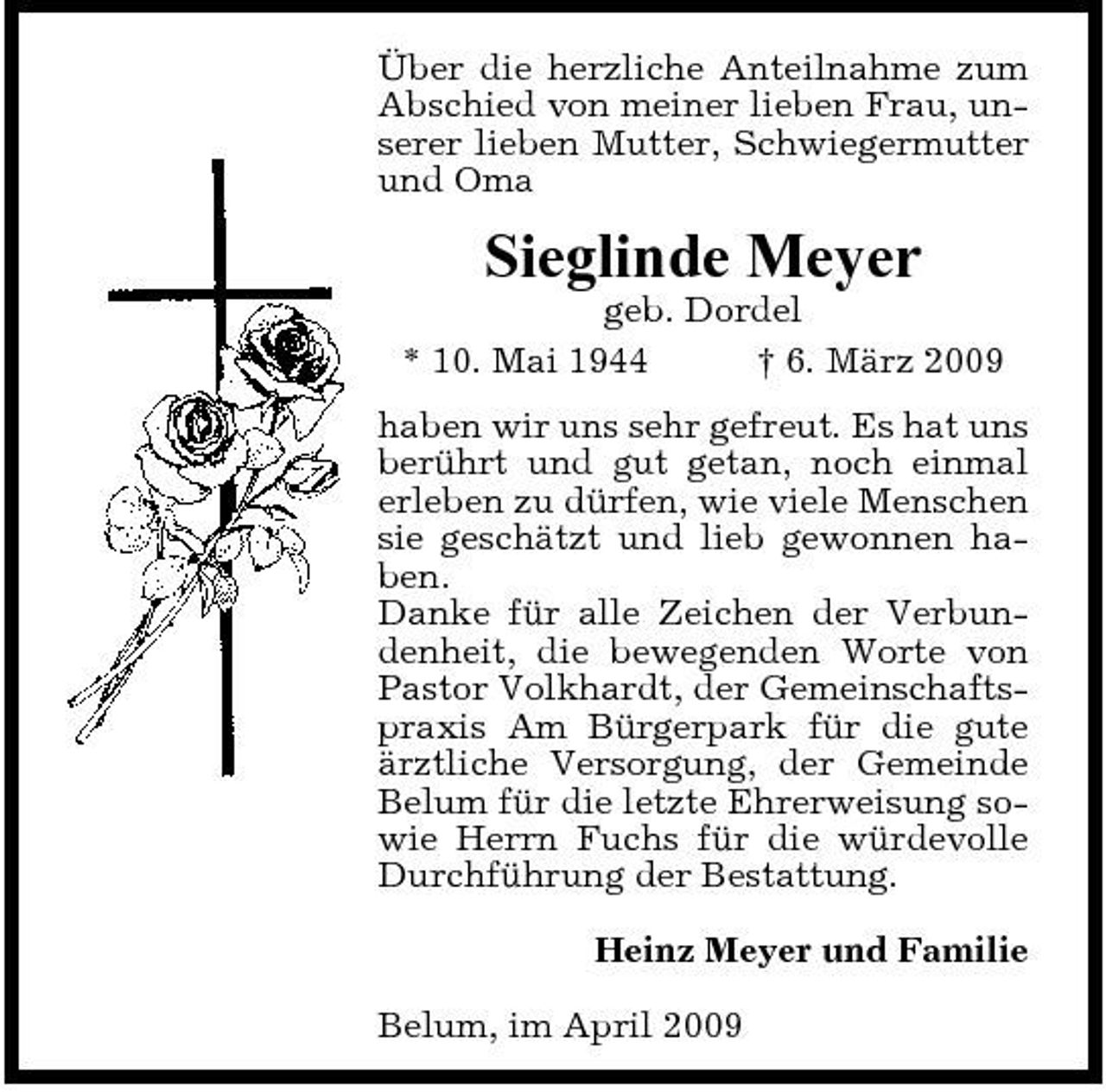 <p>Über die herzliche Anteilnahme zum Abschied von meiner lieben Frau, unserer lieben Mutter, Schwiegermutter und Oma</p><p>Sieglinde Meyer<br />geb. Dordel * 10. Mai 1944 † 6. März 2009 haben wir uns sehr gefreut. Es hat uns berührt und gut getan, noch einmal erleben zu dürfen, wie viele Menschen sie geschätzt und lieb gewonnen haben. Danke für alle Zeichen der Verbundenheit, die bewegenden Worte von Pastor Volkhardt, der Gemeinschaftspraxis Am Bürgerpark für die gute ärztliche Versorgung, der Gemeinde Belum für die letzte Ehrerweisung sowie Herrn Fuchs für die würdevolle Durchführung der Bestattung. Heinz Meyer und Familie Belum, im April 2009</p>