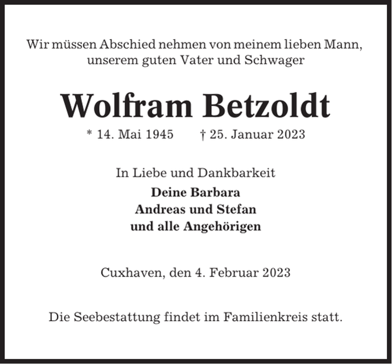 <p>Wir müssen Abschied nehmen von meinem lieben Mann,<br />unserem guten Vater und Schwager</p><p>Wolfram Betzoldt<br />* 14. Mai 1945</p><p>† 25. Januar 2023</p><p>In Liebe und Dankbarkeit<br />Deine Barbara<br />Andreas und Stefan<br />und alle Angehörigen</p><p>Cuxhaven, den 4. Februar 2023</p><p>Die Seebestattung findet im Familienkreis statt.</p>
