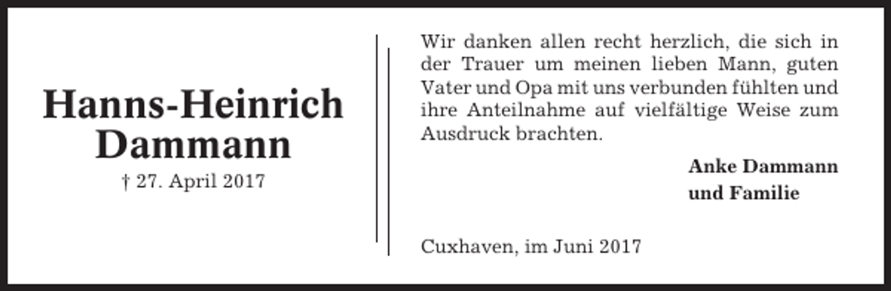 <p>Hanns-Heinrich<br />Dammann</p><p>Wir danken allen recht herzlich, die sich in<br />der Trauer um meinen lieben Mann, guten<br />Vater und Opa mit uns verbunden fühlten und<br />ihre Anteilnahme auf vielfältige Weise zum<br />Ausdruck brachten.<br />Anke Dammann<br />und Familie</p><p>† 27. April 2017<br />Cuxhaven, im Juni 2017</p>