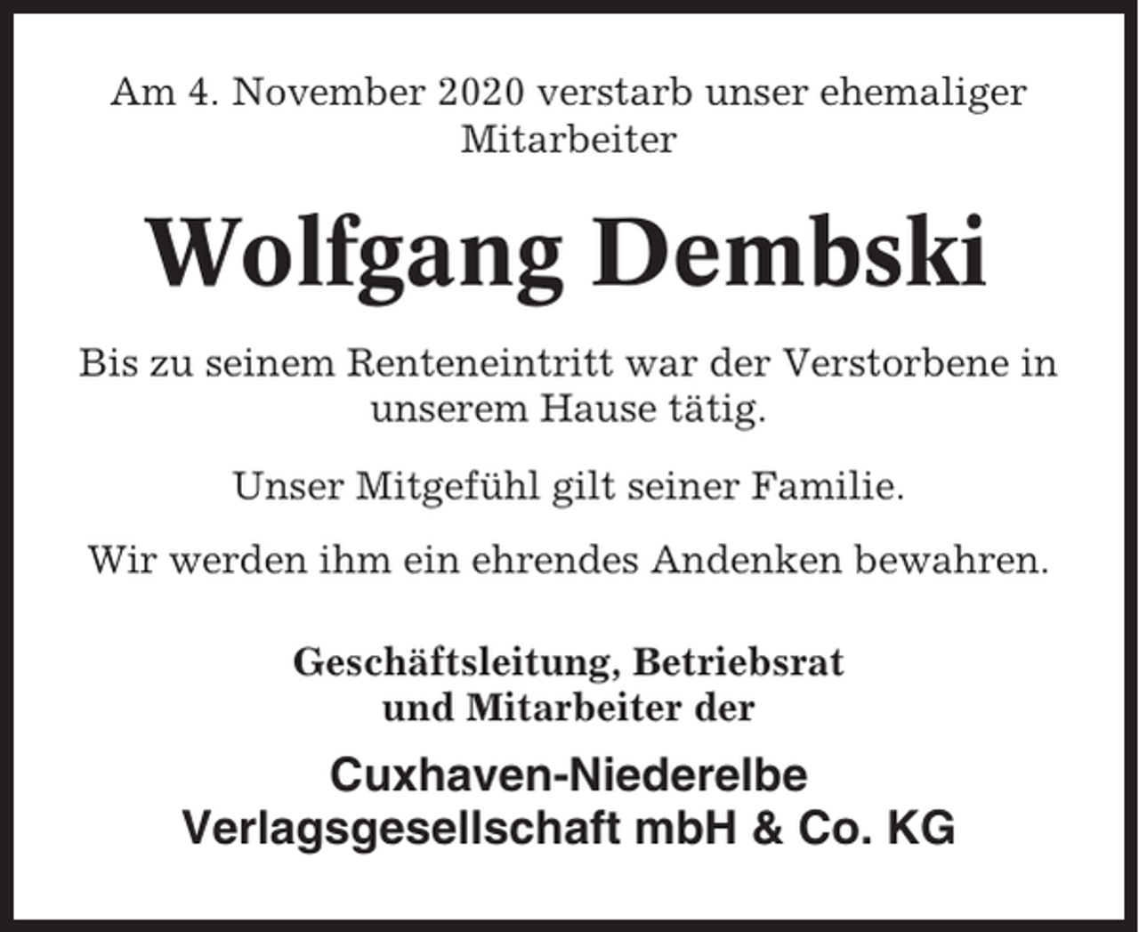 <p>Am 4. November 2020 verstarb unser ehemaliger<br />Mitarbeiter</p><p>Wolfgang Dembski<br />Bis zu seinem Renteneintritt war der Verstorbene in<br />unserem Hause tätig.<br />Unser Mitgefühl gilt seiner Familie.<br />Wir werden ihm ein ehrendes Andenken bewahren.<br />Geschäftsleitung, Betriebsrat<br />und Mitarbeiter der</p><p>Cuxhaven-Niederelbe<br />Verlagsgesellschaft mbH &amp; Co. KG</p>