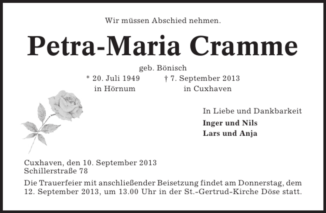 <p>Wir müssen Abschied nehmen.</p><p>Petra-Maria Cramme<br />geb. Bönisch<br />* 20. Juli 1949<br />† 7. September 2013<br />in Hörnum<br />in Cuxhaven<br />In Liebe und Dankbarkeit<br />Inger und Nils<br />Lars und Anja</p><p>Cuxhaven, den 10. September 2013<br />Schillerstraße 78<br />Die Trauerfeier mit anschließender Beisetzung findet am Donnerstag, dem<br />12. September 2013, um 13.00 Uhr in der St.-Gertrud-Kirche Döse statt.</p>