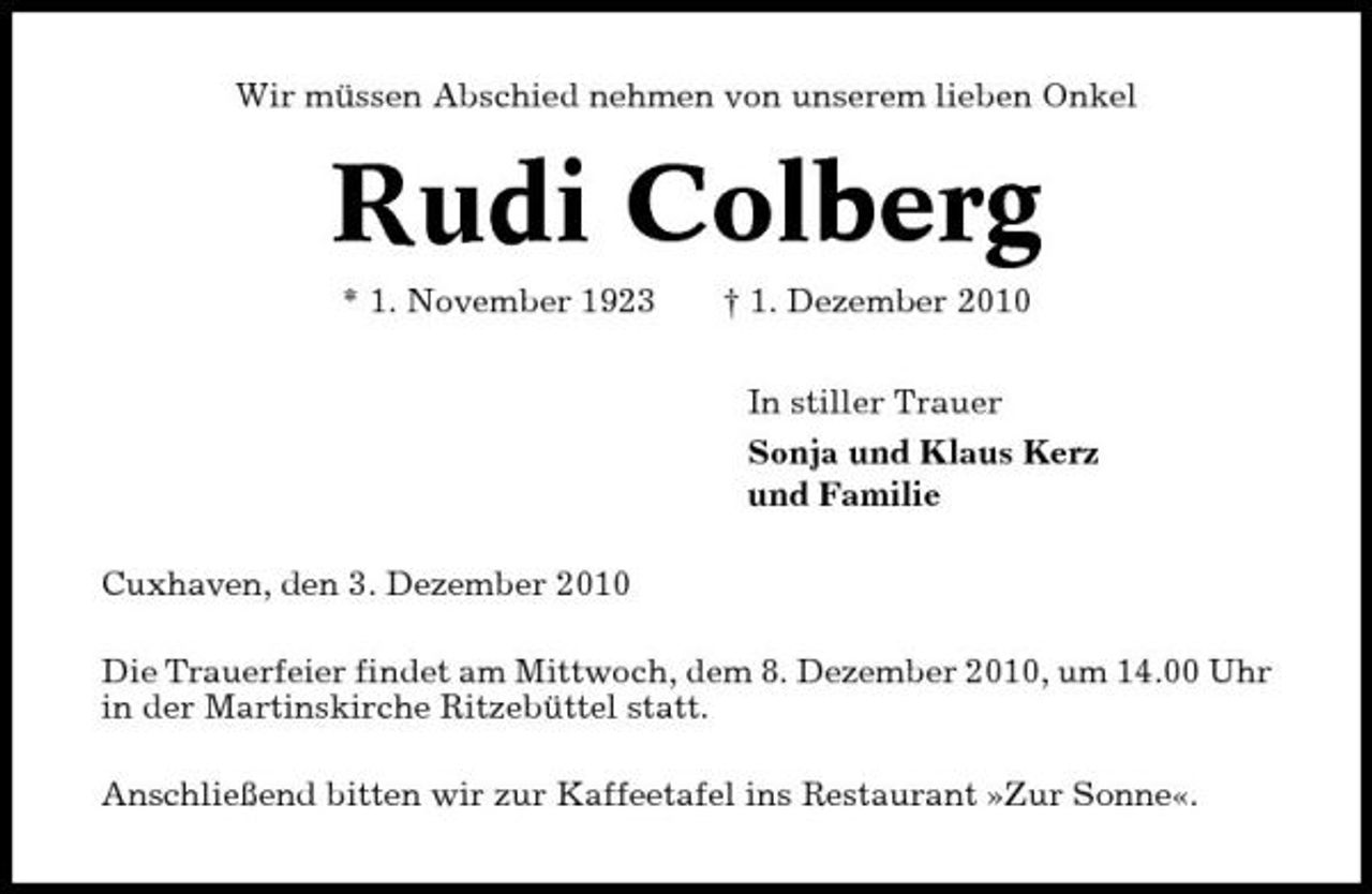 <p>Wir müssen Abschied nehmen von unserem lieben Onkel</p><p>Rudi Colberg<br />* 1. November 1923 † 1. Dezember 2010 In stiller Trauer Sonja und Klaus Kerz und Familie Cuxhaven, den 3. Dezember 2010 Die Trauerfeier findet am Mittwoch, dem 8. Dezember 2010, um 14.00 Uhr in der Martinskirche Ritzebüttel statt. Anschließend bitten wir zur Kaffeetafel ins Restaurant »Zur Sonne«.</p>
