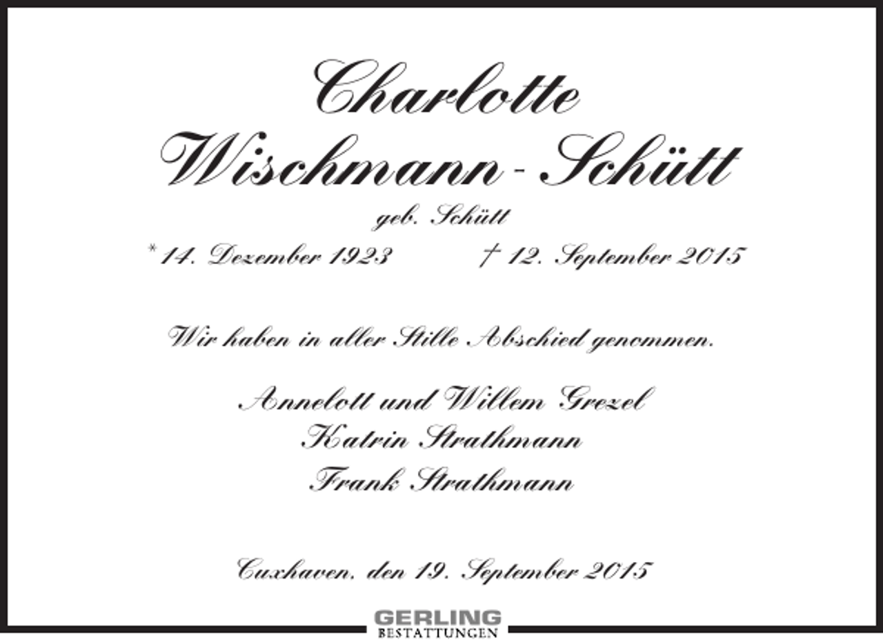 <p>Charlotte<br />Wischmann-Schütt<br />geb. Schütt<br />* 14. Dezember 1923<br />† 12. September 2015<br />Wir haben in aller Stille Abschied genommen.</p><p>Annelott und Willem Grezel<br />Katrin Strathmann<br />Frank Strathmann<br />Cuxhaven, den 19. September 2015</p>