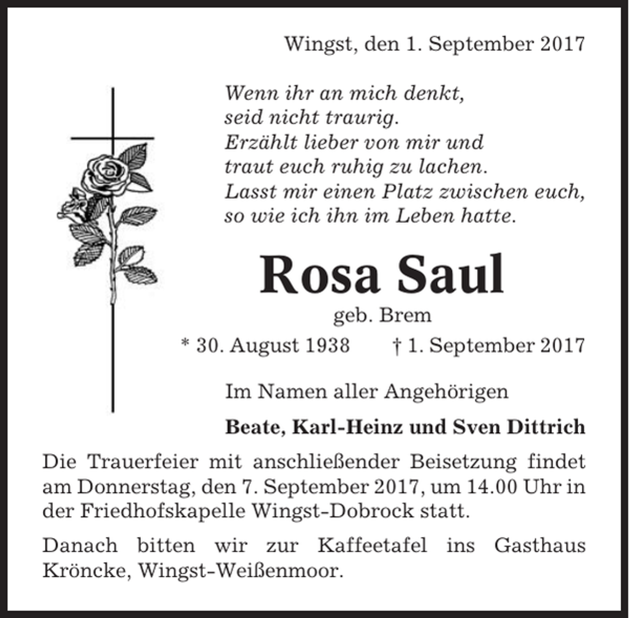 <p>Wingst, den 1. September 2017<br />Wenn ihr an mich denkt,<br />seid nicht traurig.<br />Erzählt lieber von mir und<br />traut euch ruhig zu lachen.<br />Lasst mir einen Platz zwischen euch,<br />so wie ich ihn im Leben hatte.</p><p>Rosa Saul<br />geb. Brem<br />* 30. August 1938<br />† 1. September 2017<br />Im Namen aller Angehörigen<br />Beate, Karl-Heinz und Sven Dittrich<br />Die Trauerfeier mit anschließender Beisetzung findet<br />am Donnerstag, den 7. September 2017, um 14.00 Uhr in<br />der Friedhofskapelle Wingst-Dobrock statt.<br />Danach bitten wir zur Kaffeetafel ins Gasthaus<br />Kröncke, Wingst-Weißenmoor.</p>