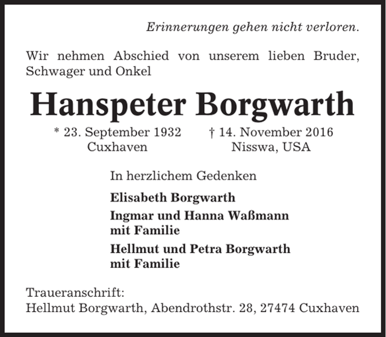 <p>Erinnerungen gehen nicht verloren.<br />Wir nehmen Abschied von unserem lieben Bruder,<br />Schwager und Onkel</p><p>Hanspeter Borgwarth<br />* 23. September 1932<br />Cuxhaven</p><p>† 14. November 2016<br />Nisswa, USA</p><p>In herzlichem Gedenken<br />Elisabeth Borgwarth<br />Ingmar und Hanna Waßmann<br />mit Familie<br />Hellmut und Petra Borgwarth<br />mit Familie<br />Traueranschrift:<br />Hellmut Borgwarth, Abendrothstr. 28, 27474 Cuxhaven</p>