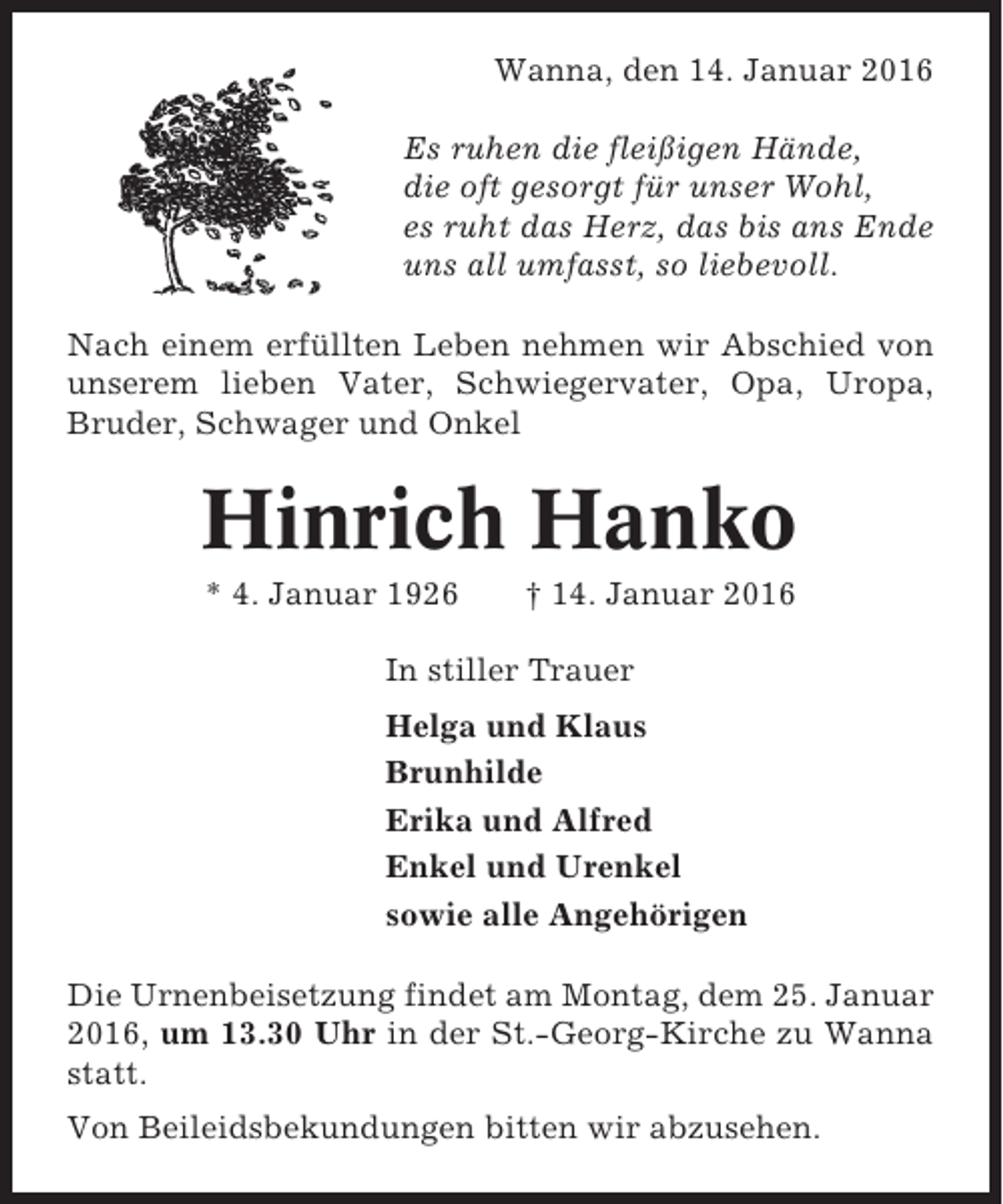 <p>Wanna, den 14. Januar 2016<br />Es ruhen die fleißigen Hände,<br />die oft gesorgt für unser Wohl,<br />es ruht das Herz, das bis ans Ende<br />uns all umfasst, so liebevoll.<br />Nach einem erfüllten Leben nehmen wir Abschied von<br />unserem lieben Vater, Schwiegervater, Opa, Uropa,<br />Bruder, Schwager und Onkel</p><p>Hinrich Hanko<br />* 4. Januar 1926</p><p>† 14. Januar 2016</p><p>In stiller Trauer<br />Helga und Klaus<br />Brunhilde<br />Erika und Alfred<br />Enkel und Urenkel<br />sowie alle Angehörigen<br />Die Urnenbeisetzung findet am Montag, dem 25. Januar<br />2016, um 13.30 Uhr in der St.-Georg-Kirche zu Wanna<br />statt.<br />Von Beileidsbekundungen bitten wir abzusehen.</p>