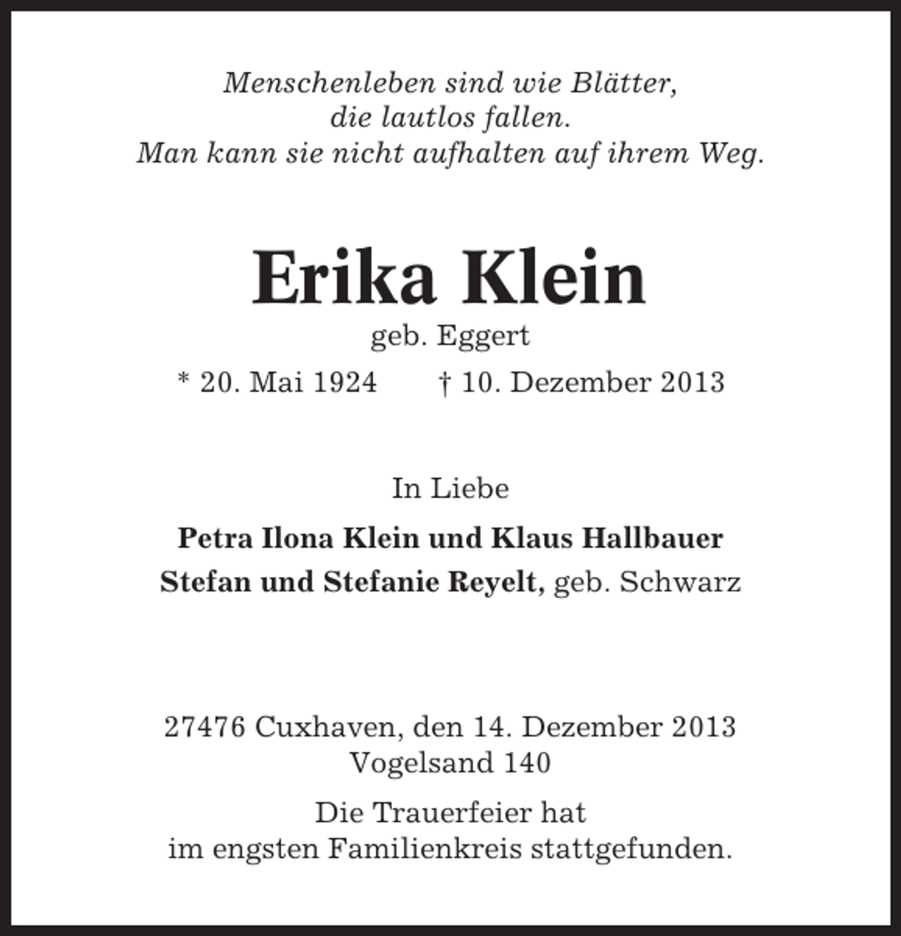 <p>Menschenleben sind wie Blätter,<br />die lautlos fallen.<br />Man kann sie nicht aufhalten auf ihrem Weg.</p><p>Erika Klein<br />geb. Eggert<br />* 20. Mai 1924</p><p>† 10. Dezember 2013</p><p>In Liebe<br />Petra Ilona Klein und Klaus Hallbauer<br />Stefan und Stefanie Reyelt, geb. Schwarz</p><p>27476 Cuxhaven, den 14. Dezember 2013<br />Vogelsand 140<br />Die Trauerfeier hat<br />im engsten Familienkreis stattgefunden.</p>