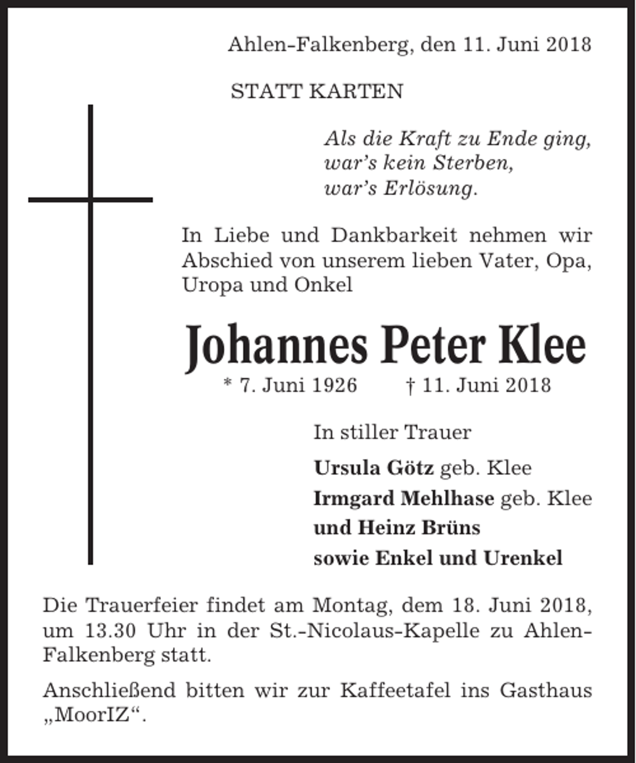 <p>Ahlen-Falkenberg, den 11. Juni 2018<br />STATT KARTEN<br />Als die Kraft zu Ende ging,<br />war’s kein Sterben,<br />war’s Erlösung.<br />In Liebe und Dankbarkeit nehmen wir<br />Abschied von unserem lieben Vater, Opa,<br />Uropa und Onkel</p><p>Johannes Peter Klee<br />* 7. Juni 1926</p><p>† 11. Juni 2018</p><p>In stiller Trauer<br />Ursula Götz geb. Klee<br />Irmgard Mehlhase geb. Klee<br />und Heinz Brüns<br />sowie Enkel und Urenkel<br />Die Trauerfeier findet am Montag, dem 18. Juni 2018,<br />um 13.30 Uhr in der St.-Nicolaus-Kapelle zu AhlenFalkenberg statt.<br />Anschließend bitten wir zur Kaffeetafel ins Gasthaus<br />„MoorIZ“.</p>