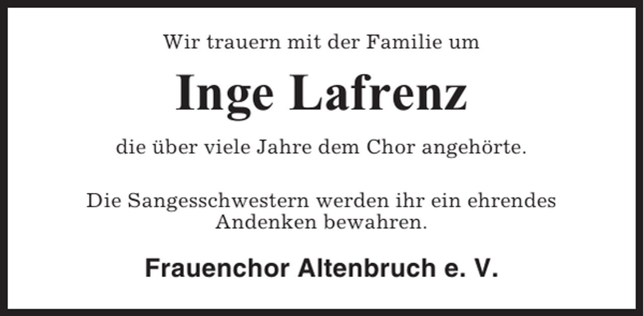 <p>Wir trauern mit der Familie um</p><p>Inge Lafrenz<br />die über viele Jahre dem Chor angehörte.<br />Die Sangesschwestern werden ihr ein ehrendes<br />Andenken bewahren.</p><p>Frauenchor Altenbruch e. V.</p>
