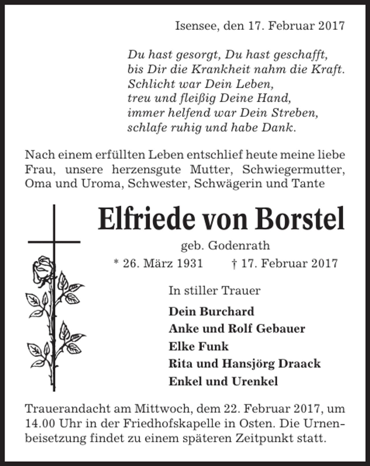 <p>Isensee, den 17. Februar 2017<br />Du hast gesorgt, Du hast geschafft,<br />bis Dir die Krankheit nahm die Kraft.<br />Schlicht war Dein Leben,<br />treu und fleißig Deine Hand,<br />immer helfend war Dein Streben,<br />schlafe ruhig und habe Dank.<br />Nach einem erfüllten Leben entschlief heute meine liebe<br />Frau, unsere herzensgute Mutter, Schwiegermutter,<br />Oma und Uroma, Schwester, Schwägerin und Tante</p><p>Elfriede von Borstel<br />geb. Godenrath<br />* 26. März 1931<br />† 17. Februar 2017<br />In stiller Trauer<br />Dein Burchard<br />Anke und Rolf Gebauer<br />Elke Funk<br />Rita und Hansjörg Draack<br />Enkel und Urenkel<br />Trauerandacht am Mittwoch, dem 22. Februar 2017, um<br />14.00 Uhr in der Friedhofskapelle in Osten. Die Urnenbeisetzung findet zu einem späteren Zeitpunkt statt.</p>