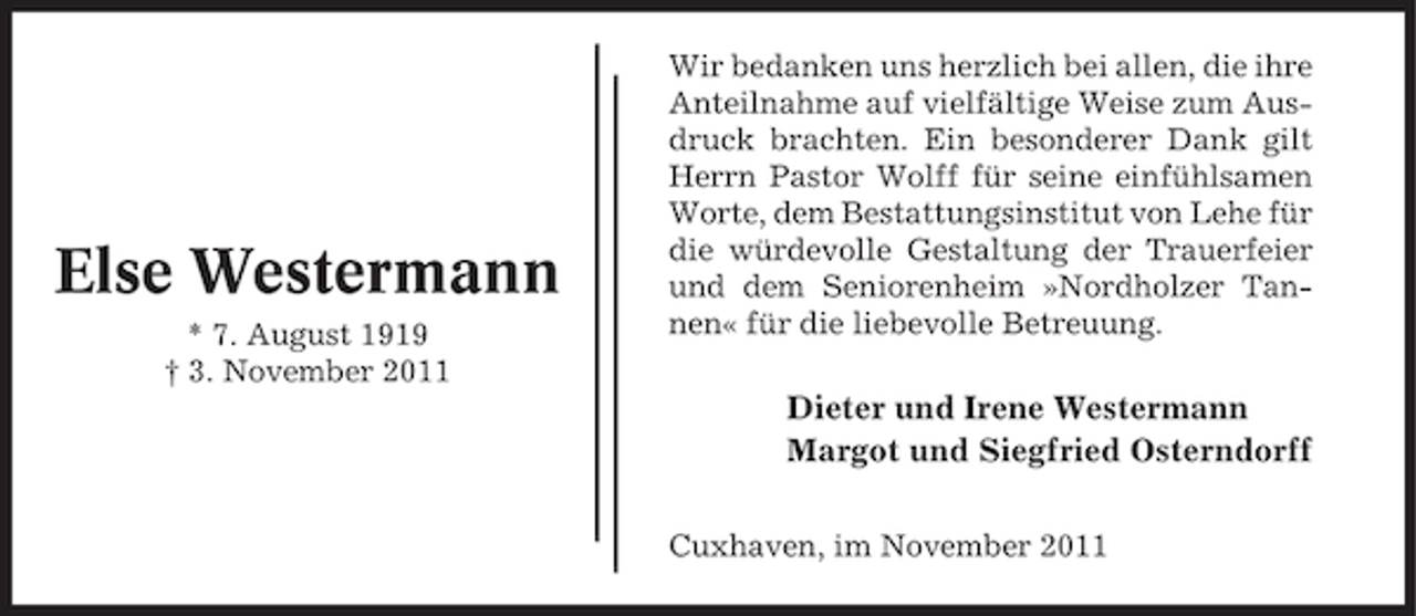 <p>Else Westermann<br />* 7. August 1919<br />† 3. November 2011</p><p>Wir bedanken uns herzlich bei allen, die ihre<br />Anteilnahme auf vielfältige Weise zum Ausdruck brachten. Ein besonderer Dank gilt<br />Herrn Pastor Wolff für seine einfühlsamen<br />Worte, dem Bestattungsinstitut von Lehe für<br />die würdevolle Gestaltung der Trauerfeier<br />und dem Seniorenheim »Nordholzer Tannen« für die liebevolle Betreuung.</p><p>Dieter und Irene Westermann<br />Margot und Siegfried Osterndorff<br />Cuxhaven, im November 2011</p>