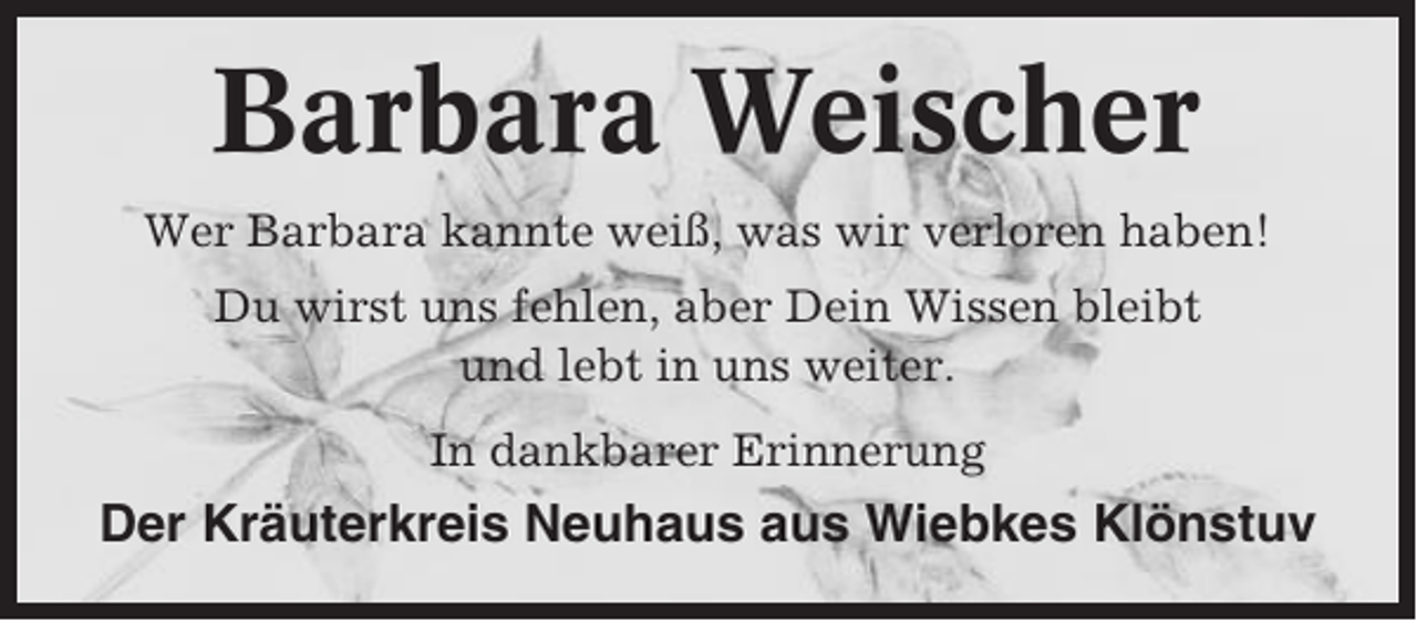 <p>Barbara Weischer<br />Wer Barbara kannte weiß, was wir verloren haben!<br />Du wirst uns fehlen, aber Dein Wissen bleibt<br />und lebt in uns weiter.<br />In dankbarer Erinnerung</p><p>Der Kräuterkreis Neuhaus aus Wiebkes Klönstuv</p>