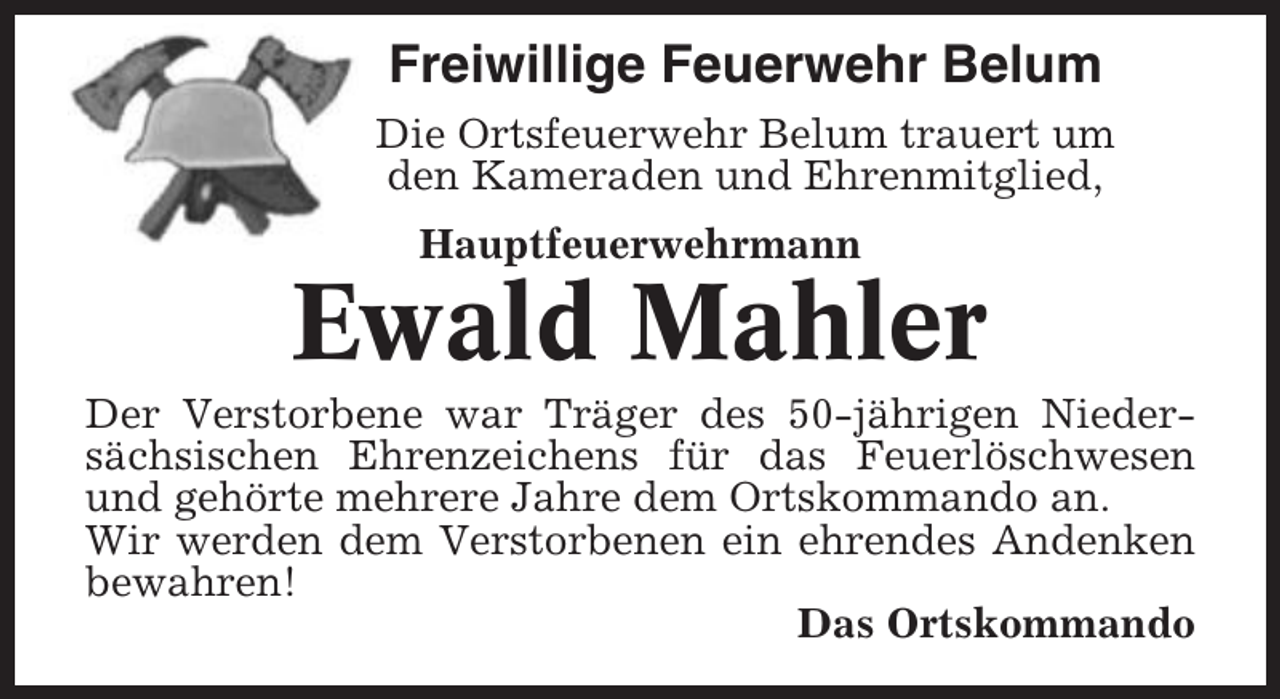 <p>Freiwillige Feuerwehr Belum<br />Die Ortsfeuerwehr Belum trauert um<br />den Kameraden und Ehrenmitglied,<br />Hauptfeuerwehrmann</p><p>Ewald Mahler<br />Der Verstorbene war Träger des 50-jährigen Niedersächsischen Ehrenzeichens für das Feuerlöschwesen<br />und gehörte mehrere Jahre dem Ortskommando an.<br />Wir werden dem Verstorbenen ein ehrendes Andenken<br />bewahren!<br />Das Ortskommando</p>