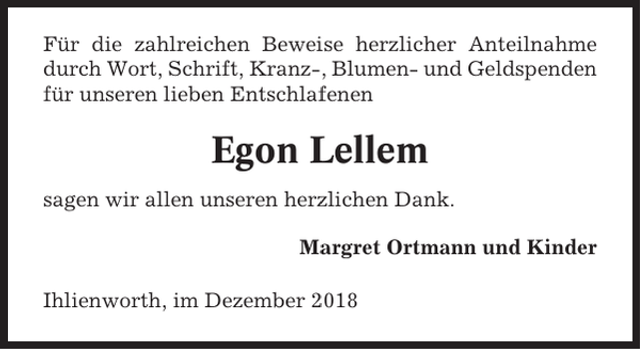 <p>Für die zahlreichen Beweise herzlicher Anteilnahme<br />durch Wort, Schrift, Kranz-, Blumen- und Geldspenden<br />für unseren lieben Entschlafenen</p><p>Egon Lellem<br />sagen wir allen unseren herzlichen Dank.<br />Margret Ortmann und Kinder<br />Ihlienworth, im Dezember 2018</p>