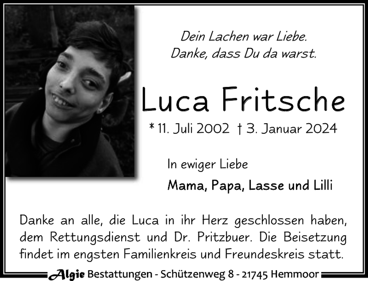 <p>Dein Lachen war Liebe.<br />Danke, dass Du da warst.</p><p>Luca Fritsche<br />* 11. Juli 2002 † 3. Januar 2024<br />In ewiger Liebe<br />M a m a , P a pa , L a s s e u nd L i l l i<br />Danke an alle, die Luca in ihr Herz geschlossen haben,<br />dem Rettungsdienst und Dr. Pritzbuer. Die Beisetzung<br />findet im engsten Familienkreis und Freundeskreis statt.<br />Algie Bestattungen - Schützenweg 8 - 21745 Hemmoor</p>