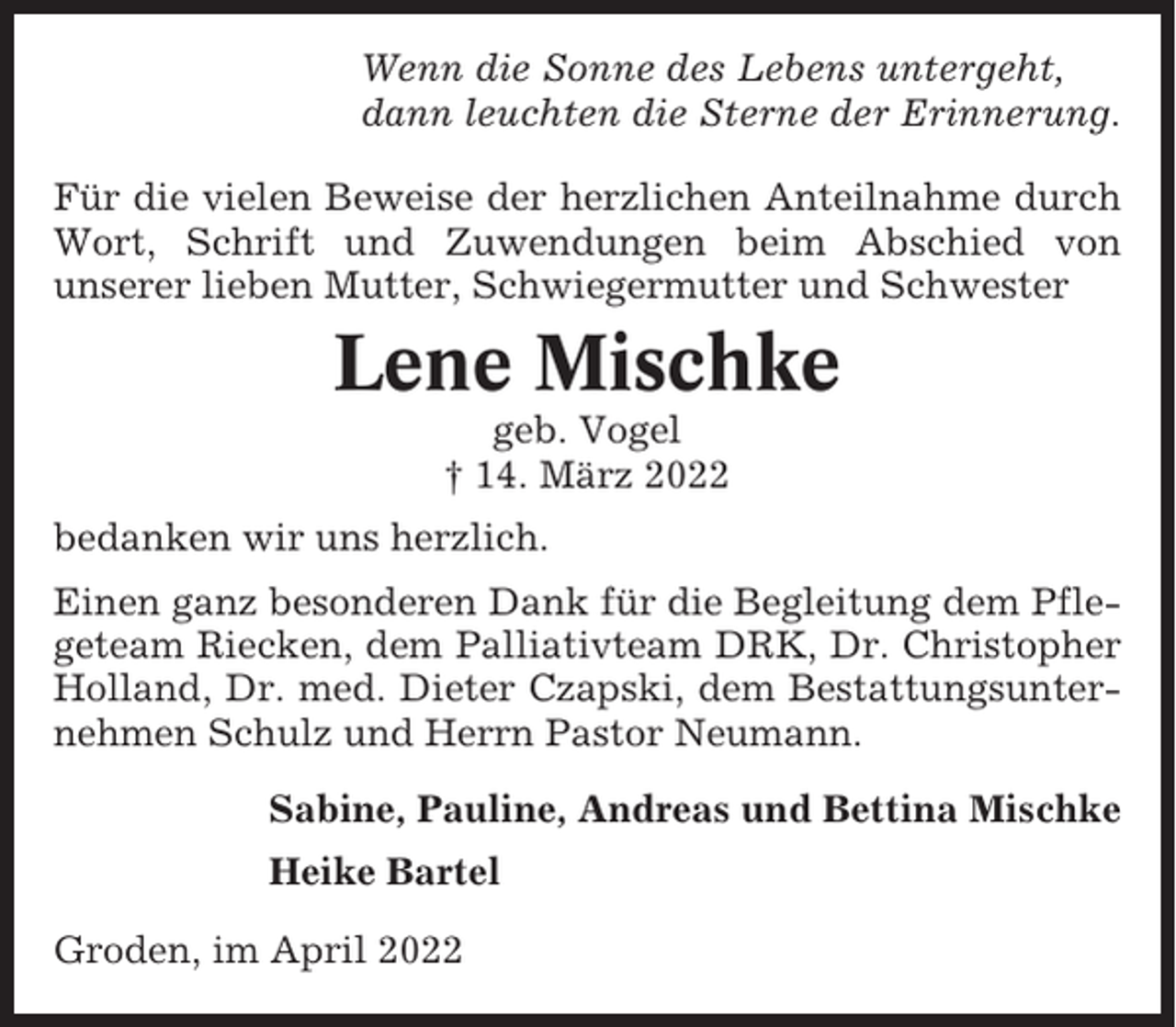 <p>Wenn die Sonne des Lebens untergeht,<br />dann leuchten die Sterne der Erinnerung.<br />Für die vielen Beweise der herzlichen Anteilnahme durch<br />Wort, Schrift und Zuwendungen beim Abschied von<br />unserer lieben Mutter, Schwiegermutter und Schwester</p><p>Lene Mischke<br />geb. Vogel<br />† 14. März 2022<br />bedanken wir uns herzlich.<br />Einen ganz besonderen Dank für die Begleitung dem Pflegeteam Riecken, dem Palliativteam DRK, Dr. Christopher<br />Holland, Dr. med. Dieter Czapski, dem Bestattungsunternehmen Schulz und Herrn Pastor Neumann.<br />Sabine, Pauline, Andreas und Bettina Mischke<br />Heike Bartel<br />Groden, im April 2022</p>