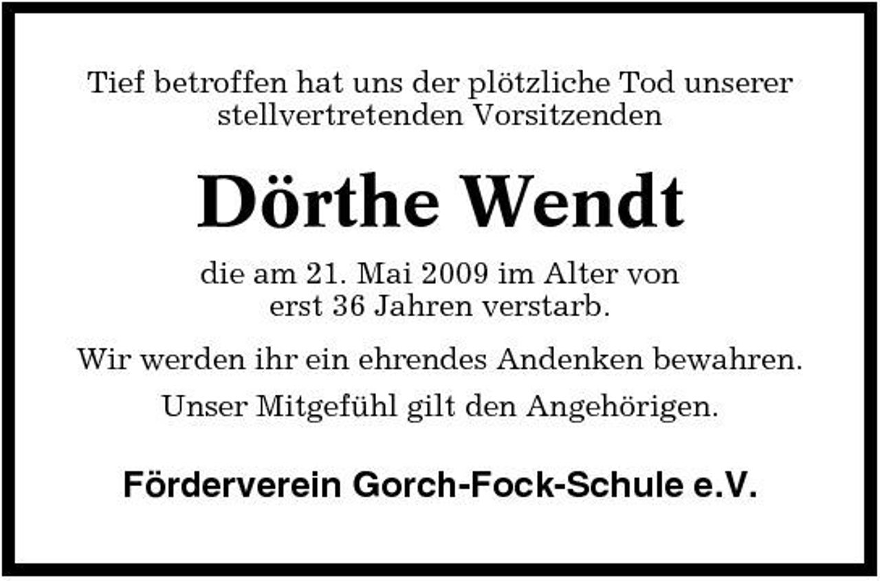 <p>Tief betroffen hat uns der plötzliche Tod unserer stellvertretenden Vorsitzenden</p><p>Dörthe Wendt<br />die am 21. Mai 2009 im Alter von erst 36 Jahren verstarb. Wir werden ihr ein ehrendes Andenken bewahren. Unser Mitgefühl gilt den Angehörigen.</p><p>Förderverein Gorch-Fock-Schule e.V.</p>